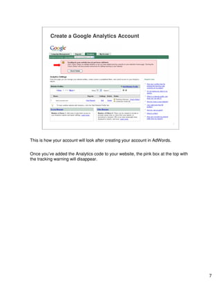7
7
Create a Google Analytics Account
www.yoursite.com
This is how your account will look after creating your account in AdWords.
Once you’ve added the Analytics code to your website, the pink box at the top with
the tracking warning will disappear.
 