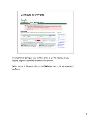 8
8
Configure Your Profile
www.yoursite.com
It's important to configure your profile in order to get the most out of your
reports, so please don’t skip this step in the process.
When you get to this page, click on the Edit button next to the site you want to
configure.
 