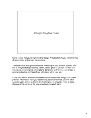 1
1
Google Analytics Guide
We’re excited that you’re implementing Google Analytics to help you make the most
of your website and convert more visitors.
This deck will go through how to create and configure your account, connect your
site to Analytics to begin tracking visitors, create goals so you can see how your
visitors are converting into subscriptions, donations, and revenue, and enable e-
commerce tracking for those of you with stores within your site.
At the end, there is a section devoted to additional resources that you can use to
get more information, have your additional questions answered, talk with other
Analytics users online, and learn about optimizing for Analytics. There is also a
glossary at the end for all the new Analytics terms you’ll learn.
 