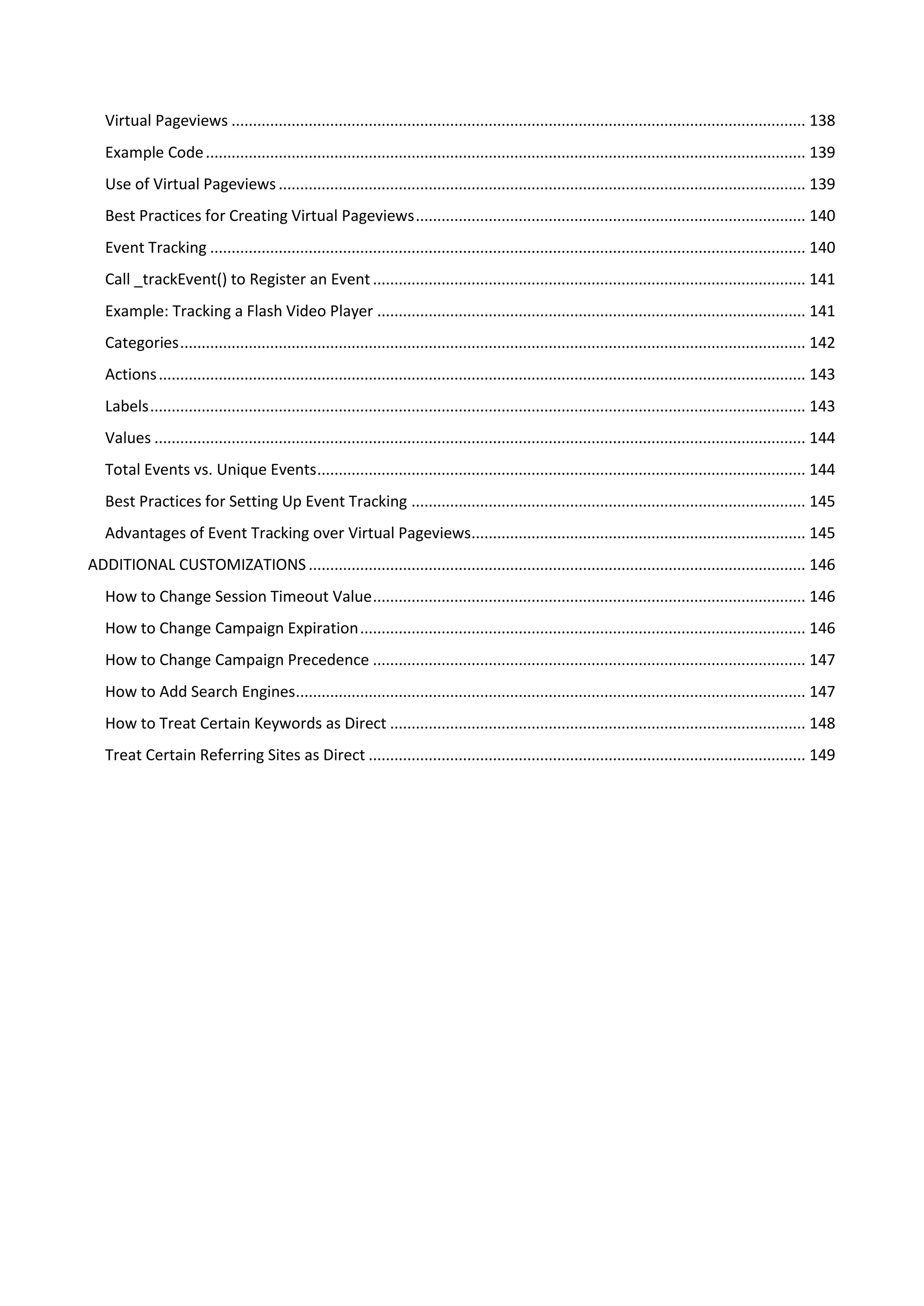 Virtual Pageviews ...................................................................................................................................... 138
   Example Code ............................................................................................................................................ 139
   Use of Virtual Pageviews ........................................................................................................................... 139
   Best Practices for Creating Virtual Pageviews ........................................................................................... 140
   Event Tracking ........................................................................................................................................... 140
   Call _trackEvent() to Register an Event ..................................................................................................... 141
   Example: Tracking a Flash Video Player .................................................................................................... 141
   Categories .................................................................................................................................................. 142
   Actions ....................................................................................................................................................... 143
   Labels ......................................................................................................................................................... 143
   Values ........................................................................................................................................................ 144
   Total Events vs. Unique Events .................................................................................................................. 144
   Best Practices for Setting Up Event Tracking ............................................................................................ 145
   Advantages of Event Tracking over Virtual Pageviews.............................................................................. 145
ADDITIONAL CUSTOMIZATIONS .................................................................................................................... 146
   How to Change Session Timeout Value ..................................................................................................... 146
   How to Change Campaign Expiration ........................................................................................................ 146
   How to Change Campaign Precedence ..................................................................................................... 147
   How to Add Search Engines....................................................................................................................... 147
   How to Treat Certain Keywords as Direct ................................................................................................. 148
   Treat Certain Referring Sites as Direct ...................................................................................................... 149
 