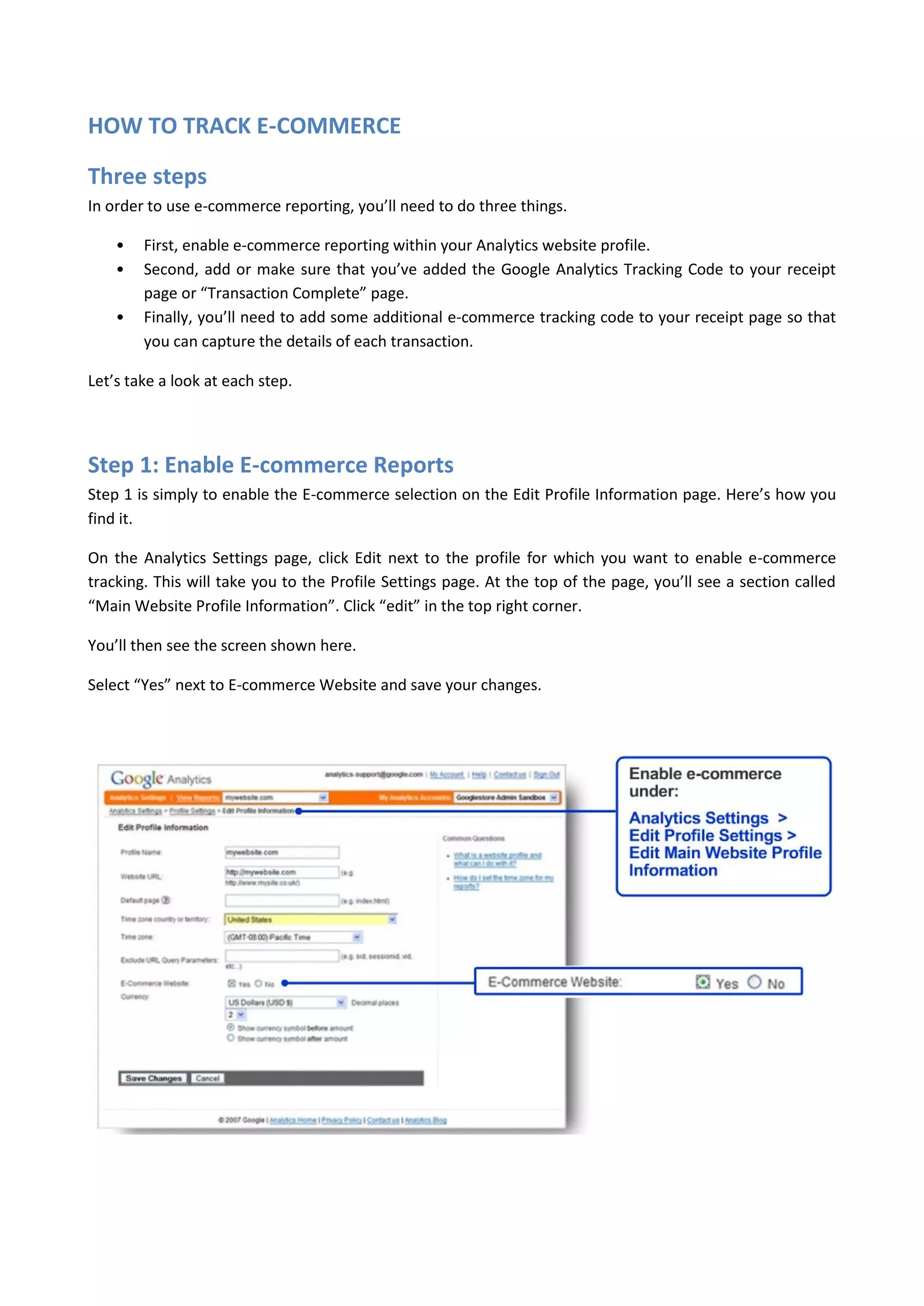HOW TO TRACK E-COMMERCE

Three steps
In order to use e-commerce reporting, you’ll need to do three things.

    •   First, enable e-commerce reporting within your Analytics website profile.
    •   Second, add or make sure that you’ve added the Google Analytics Tracking Code to your receipt
        page or “Transaction Complete” page.
    •   Finally, you’ll need to add some additional e-commerce tracking code to your receipt page so that
        you can capture the details of each transaction.

Let’s take a look at each step.




Step 1: Enable E-commerce Reports
Step 1 is simply to enable the E-commerce selection on the Edit Profile Information page. Here’s how you
find it.

On the Analytics Settings page, click Edit next to the profile for which you want to enable e-commerce
tracking. This will take you to the Profile Settings page. At the top of the page, you’ll see a section called
“Main Website Profile Information”. Click “edit” in the top right corner.

You’ll then see the screen shown here.

Select “Yes” next to E-commerce Website and save your changes.
 