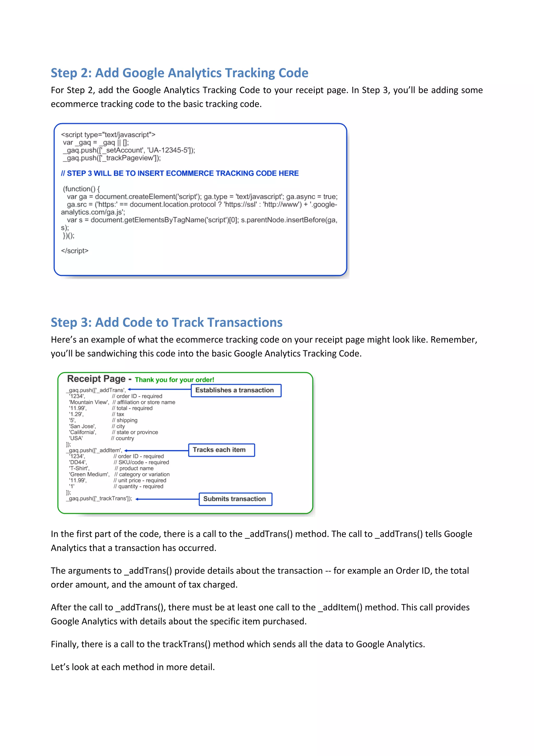 Step 2: Add Google Analytics Tracking Code
For Step 2, add the Google Analytics Tracking Code to your receipt page. In Step 3, you’ll be adding some
ecommerce tracking code to the basic tracking code.




Step 3: Add Code to Track Transactions
Here’s an example of what the ecommerce tracking code on your receipt page might look like. Remember,
you’ll be sandwiching this code into the basic Google Analytics Tracking Code.




In the first part of the code, there is a call to the _addTrans() method. The call to _addTrans() tells Google
Analytics that a transaction has occurred.

The arguments to _addTrans() provide details about the transaction -- for example an Order ID, the total
order amount, and the amount of tax charged.

After the call to _addTrans(), there must be at least one call to the _addItem() method. This call provides
Google Analytics with details about the specific item purchased.

Finally, there is a call to the trackTrans() method which sends all the data to Google Analytics.

Let’s look at each method in more detail.
 