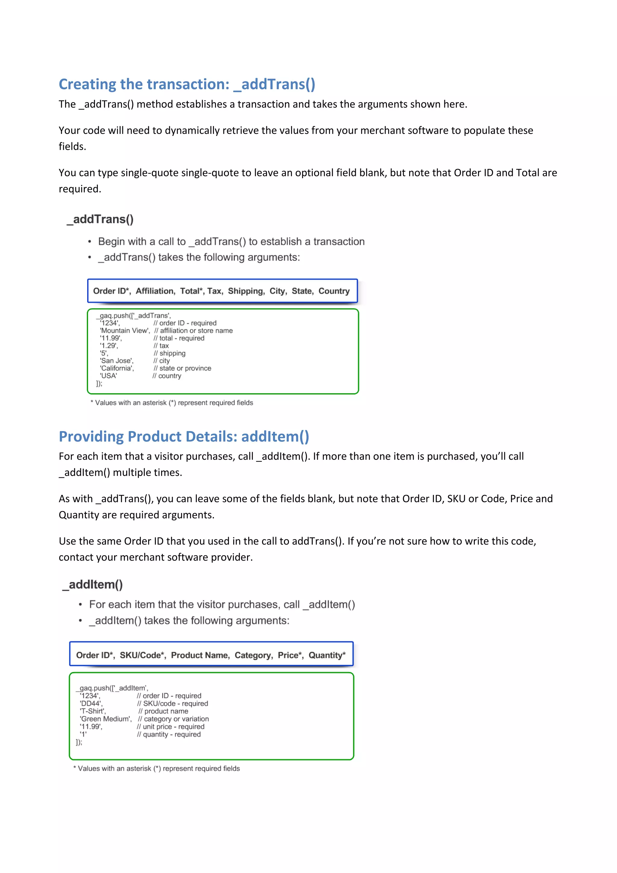 Creating the transaction: _addTrans()
The _addTrans() method establishes a transaction and takes the arguments shown here.

Your code will need to dynamically retrieve the values from your merchant software to populate these
fields.

You can type single-quote single-quote to leave an optional field blank, but note that Order ID and Total are
required.




Providing Product Details: addItem()
For each item that a visitor purchases, call _addItem(). If more than one item is purchased, you’ll call
_addItem() multiple times.

As with _addTrans(), you can leave some of the fields blank, but note that Order ID, SKU or Code, Price and
Quantity are required arguments.

Use the same Order ID that you used in the call to addTrans(). If you’re not sure how to write this code,
contact your merchant software provider.
 