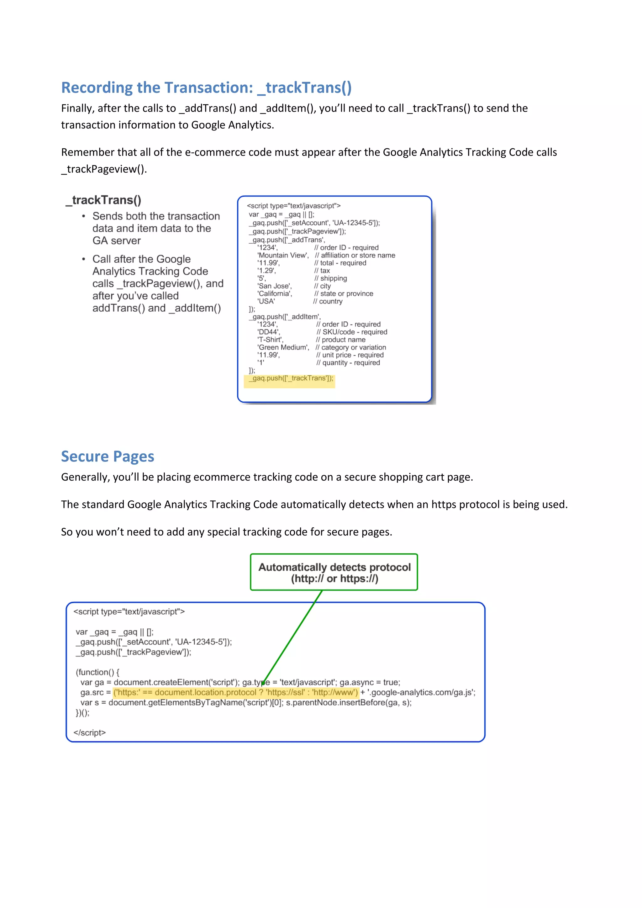 Recording the Transaction: _trackTrans()
Finally, after the calls to _addTrans() and _addItem(), you’ll need to call _trackTrans() to send the
transaction information to Google Analytics.

Remember that all of the e-commerce code must appear after the Google Analytics Tracking Code calls
_trackPageview().




Secure Pages
Generally, you’ll be placing ecommerce tracking code on a secure shopping cart page.

The standard Google Analytics Tracking Code automatically detects when an https protocol is being used.

So you won’t need to add any special tracking code for secure pages.
 
