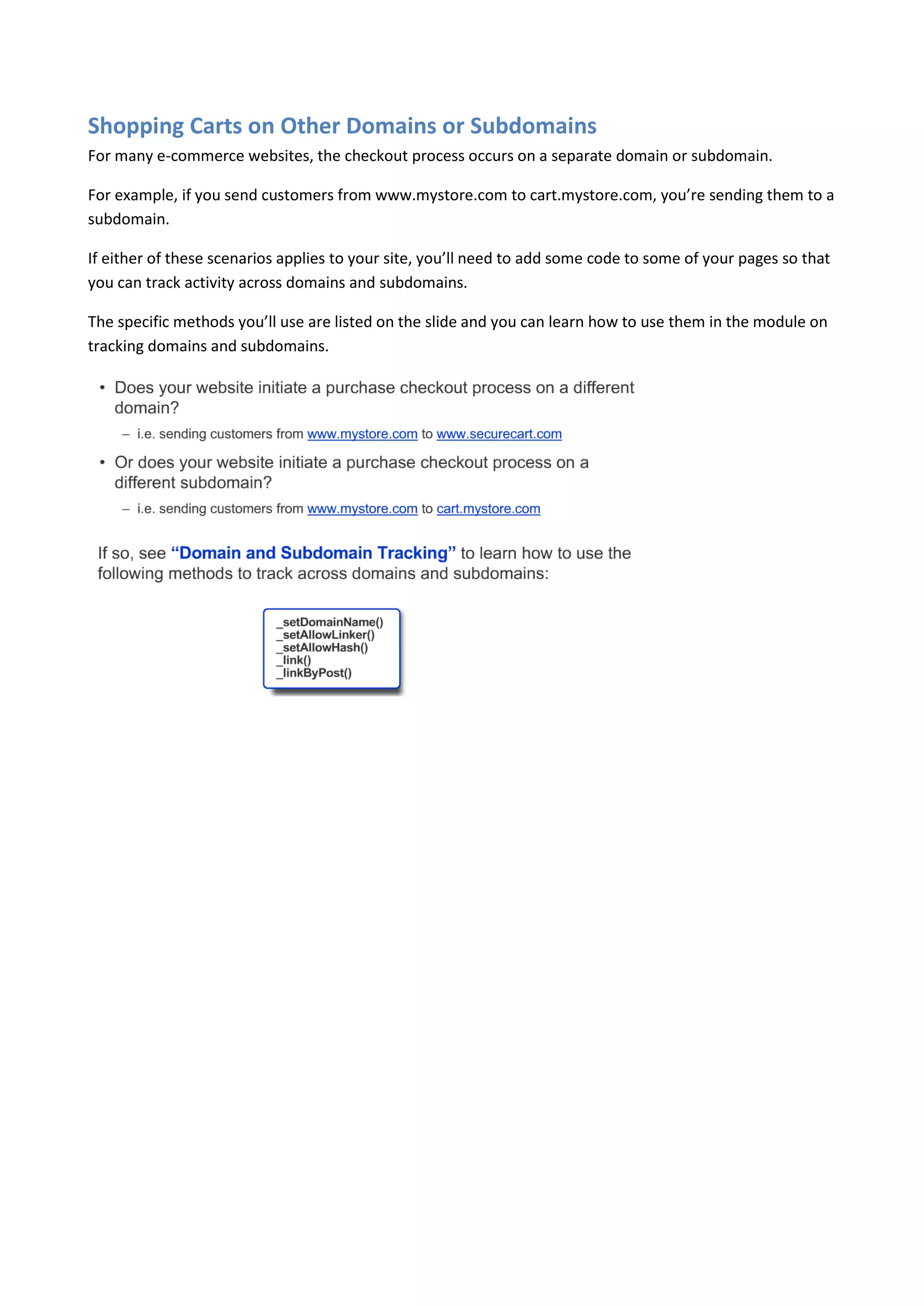 Shopping Carts on Other Domains or Subdomains
For many e-commerce websites, the checkout process occurs on a separate domain or subdomain.

For example, if you send customers from www.mystore.com to cart.mystore.com, you’re sending them to a
subdomain.

If either of these scenarios applies to your site, you’ll need to add some code to some of your pages so that
you can track activity across domains and subdomains.

The specific methods you’ll use are listed on the slide and you can learn how to use them in the module on
tracking domains and subdomains.
 