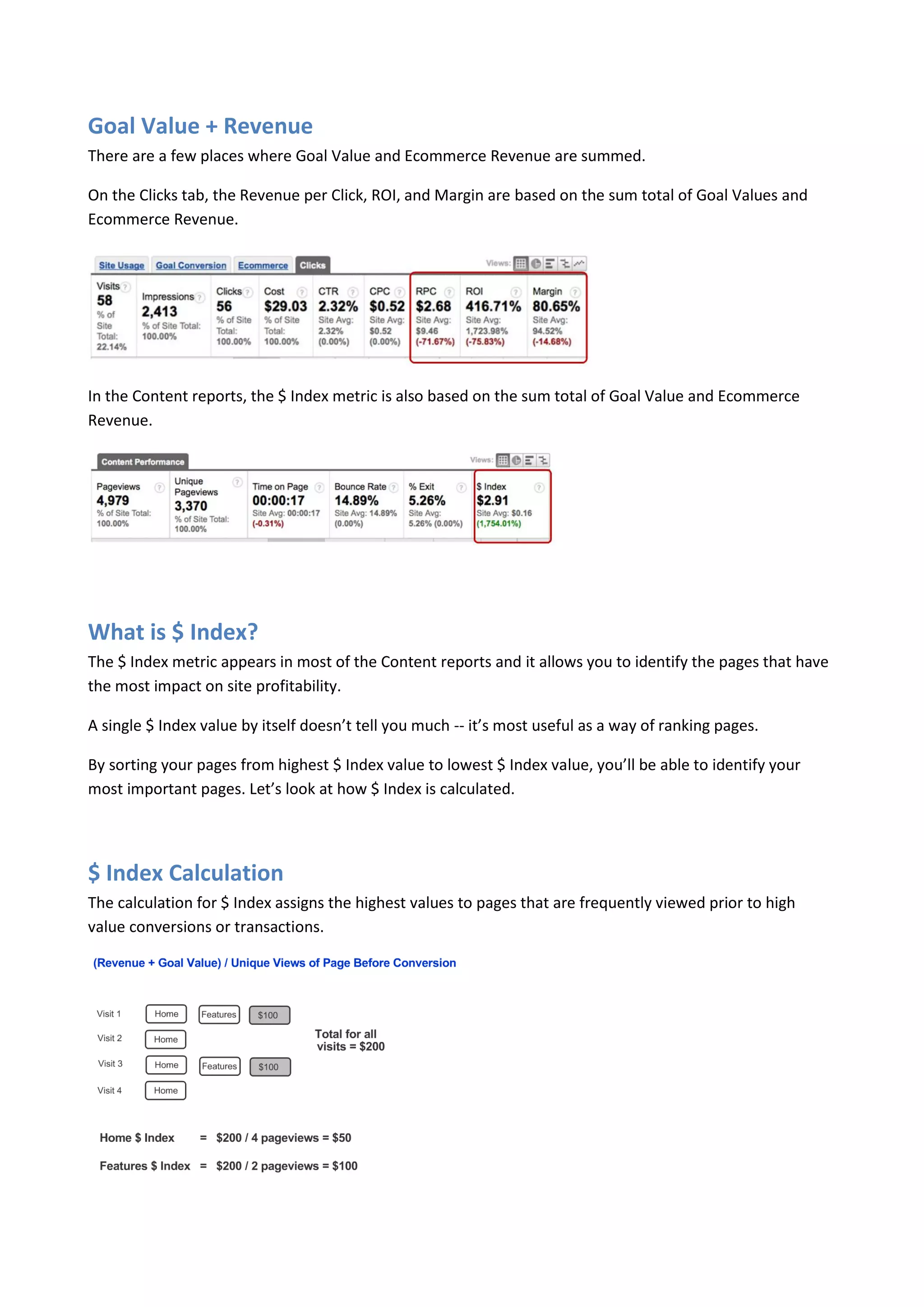 Goal Value + Revenue
There are a few places where Goal Value and Ecommerce Revenue are summed.

On the Clicks tab, the Revenue per Click, ROI, and Margin are based on the sum total of Goal Values and
Ecommerce Revenue.




In the Content reports, the $ Index metric is also based on the sum total of Goal Value and Ecommerce
Revenue.




What is $ Index?
The $ Index metric appears in most of the Content reports and it allows you to identify the pages that have
the most impact on site profitability.

A single $ Index value by itself doesn’t tell you much -- it’s most useful as a way of ranking pages.

By sorting your pages from highest $ Index value to lowest $ Index value, you’ll be able to identify your
most important pages. Let’s look at how $ Index is calculated.




$ Index Calculation
The calculation for $ Index assigns the highest values to pages that are frequently viewed prior to high
value conversions or transactions.
 