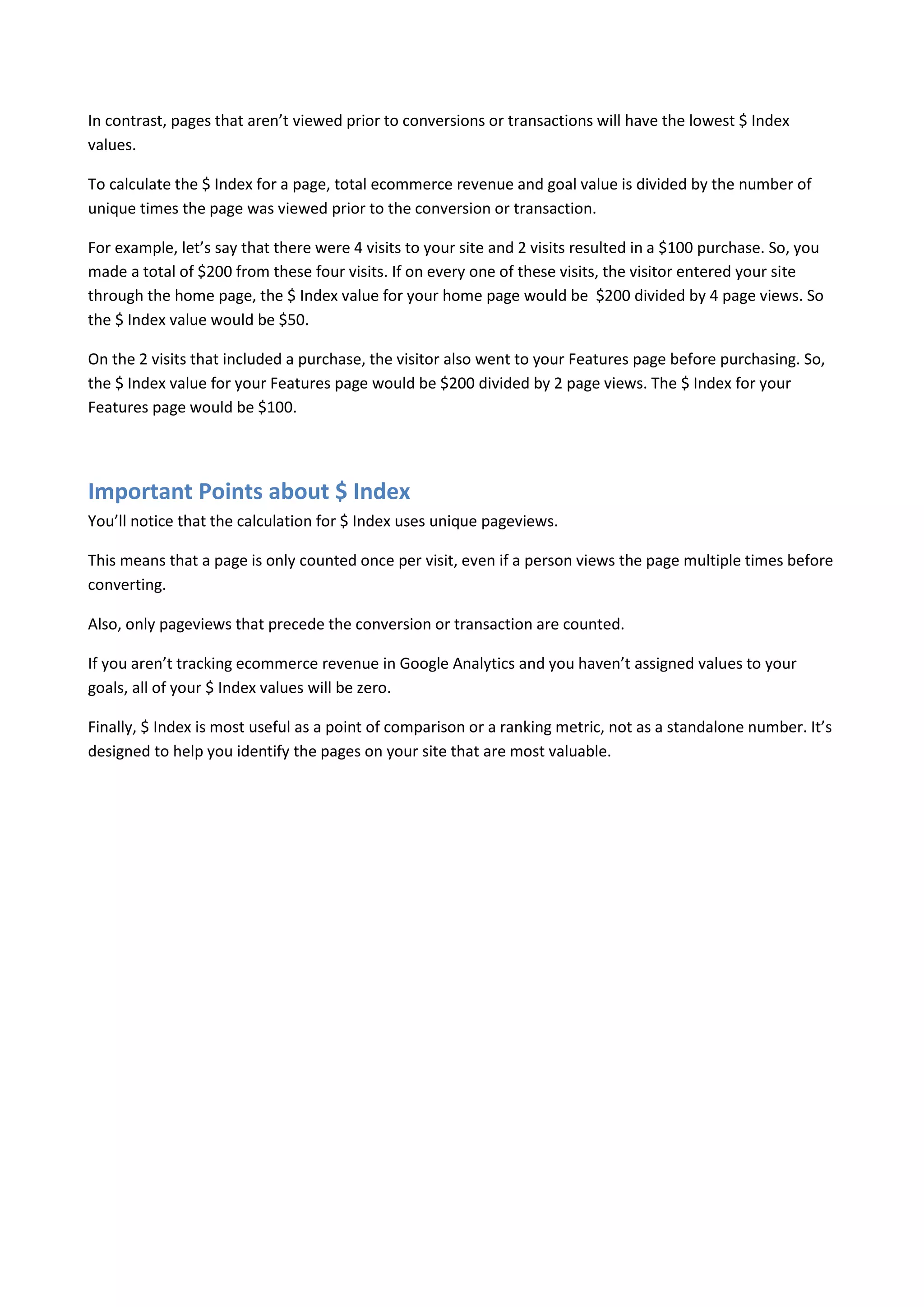 In contrast, pages that aren’t viewed prior to conversions or transactions will have the lowest $ Index
values.

To calculate the $ Index for a page, total ecommerce revenue and goal value is divided by the number of
unique times the page was viewed prior to the conversion or transaction.

For example, let’s say that there were 4 visits to your site and 2 visits resulted in a $100 purchase. So, you
made a total of $200 from these four visits. If on every one of these visits, the visitor entered your site
through the home page, the $ Index value for your home page would be $200 divided by 4 page views. So
the $ Index value would be $50.

On the 2 visits that included a purchase, the visitor also went to your Features page before purchasing. So,
the $ Index value for your Features page would be $200 divided by 2 page views. The $ Index for your
Features page would be $100.




Important Points about $ Index
You’ll notice that the calculation for $ Index uses unique pageviews.

This means that a page is only counted once per visit, even if a person views the page multiple times before
converting.

Also, only pageviews that precede the conversion or transaction are counted.

If you aren’t tracking ecommerce revenue in Google Analytics and you haven’t assigned values to your
goals, all of your $ Index values will be zero.

Finally, $ Index is most useful as a point of comparison or a ranking metric, not as a standalone number. It’s
designed to help you identify the pages on your site that are most valuable.
 