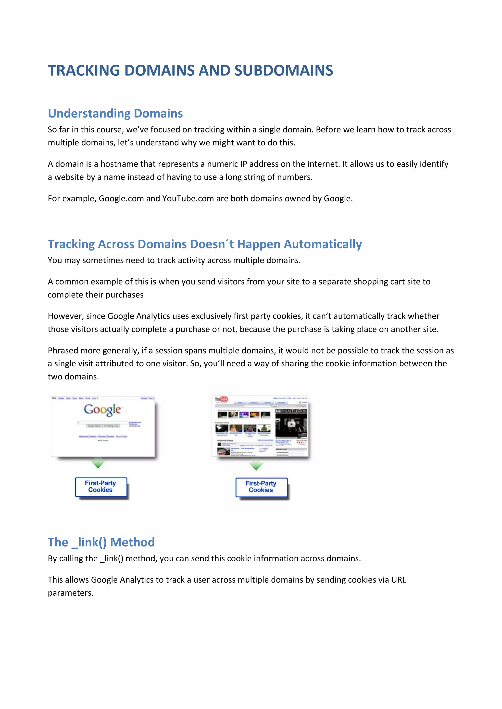 TRACKING DOMAINS AND SUBDOMAINS

Understanding Domains
So far in this course, we’ve focused on tracking within a single domain. Before we learn how to track across
multiple domains, let’s understand why we might want to do this.

A domain is a hostname that represents a numeric IP address on the internet. It allows us to easily identify
a website by a name instead of having to use a long string of numbers.

For example, Google.com and YouTube.com are both domains owned by Google.




Tracking Across Domains Doesn´t Happen Automatically
You may sometimes need to track activity across multiple domains.

A common example of this is when you send visitors from your site to a separate shopping cart site to
complete their purchases

However, since Google Analytics uses exclusively first party cookies, it can’t automatically track whether
those visitors actually complete a purchase or not, because the purchase is taking place on another site.

Phrased more generally, if a session spans multiple domains, it would not be possible to track the session as
a single visit attributed to one visitor. So, you’ll need a way of sharing the cookie information between the
two domains.




The _link() Method
By calling the _link() method, you can send this cookie information across domains.

This allows Google Analytics to track a user across multiple domains by sending cookies via URL
parameters.
 