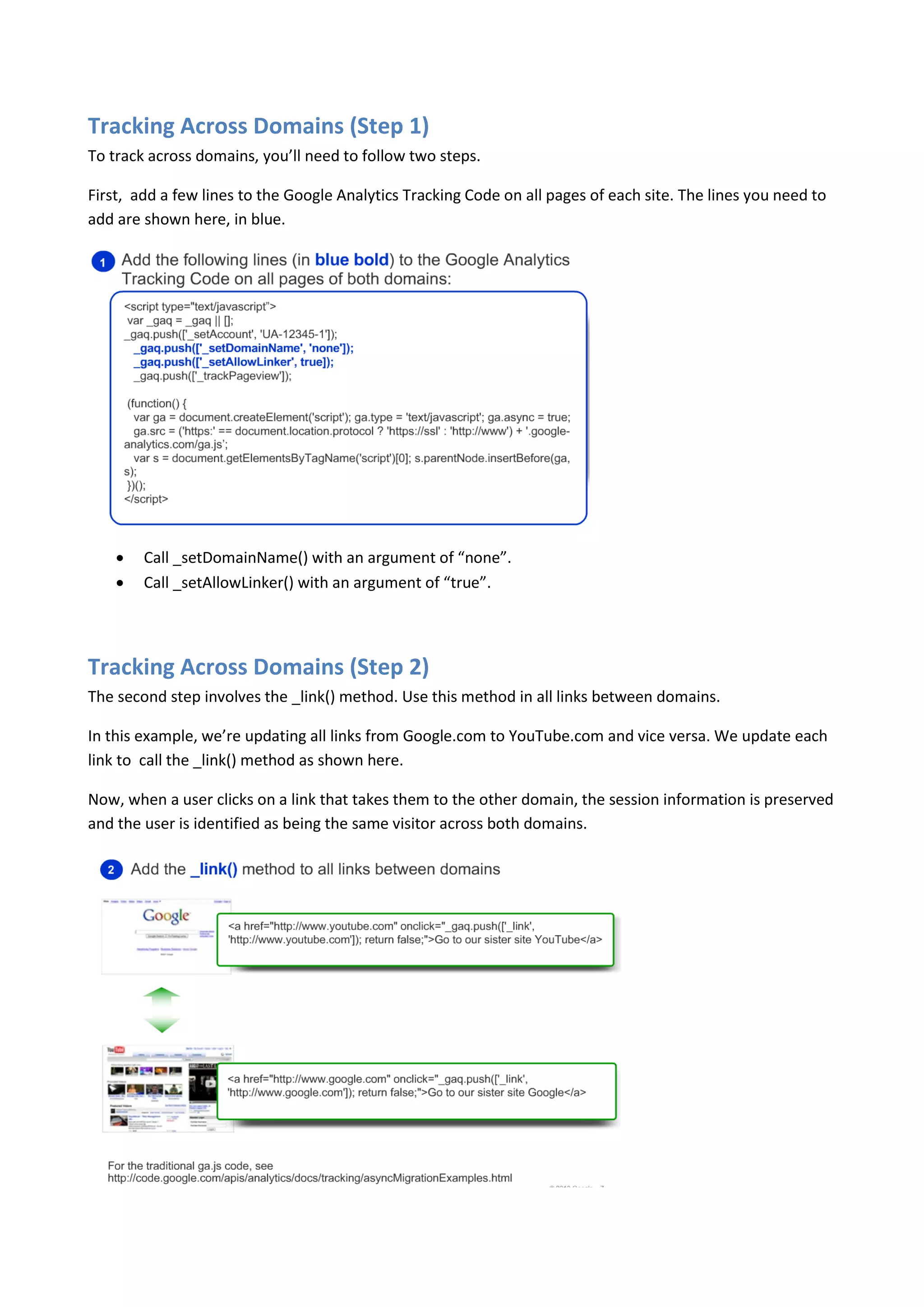 Tracking Across Domains (Step 1)
To track across domains, you’ll need to follow two steps.

First, add a few lines to the Google Analytics Tracking Code on all pages of each site. The lines you need to
add are shown here, in blue.




       Call _setDomainName() with an argument of “none”.
       Call _setAllowLinker() with an argument of “true”.




Tracking Across Domains (Step 2)
The second step involves the _link() method. Use this method in all links between domains.

In this example, we’re updating all links from Google.com to YouTube.com and vice versa. We update each
link to call the _link() method as shown here.

Now, when a user clicks on a link that takes them to the other domain, the session information is preserved
and the user is identified as being the same visitor across both domains.
 