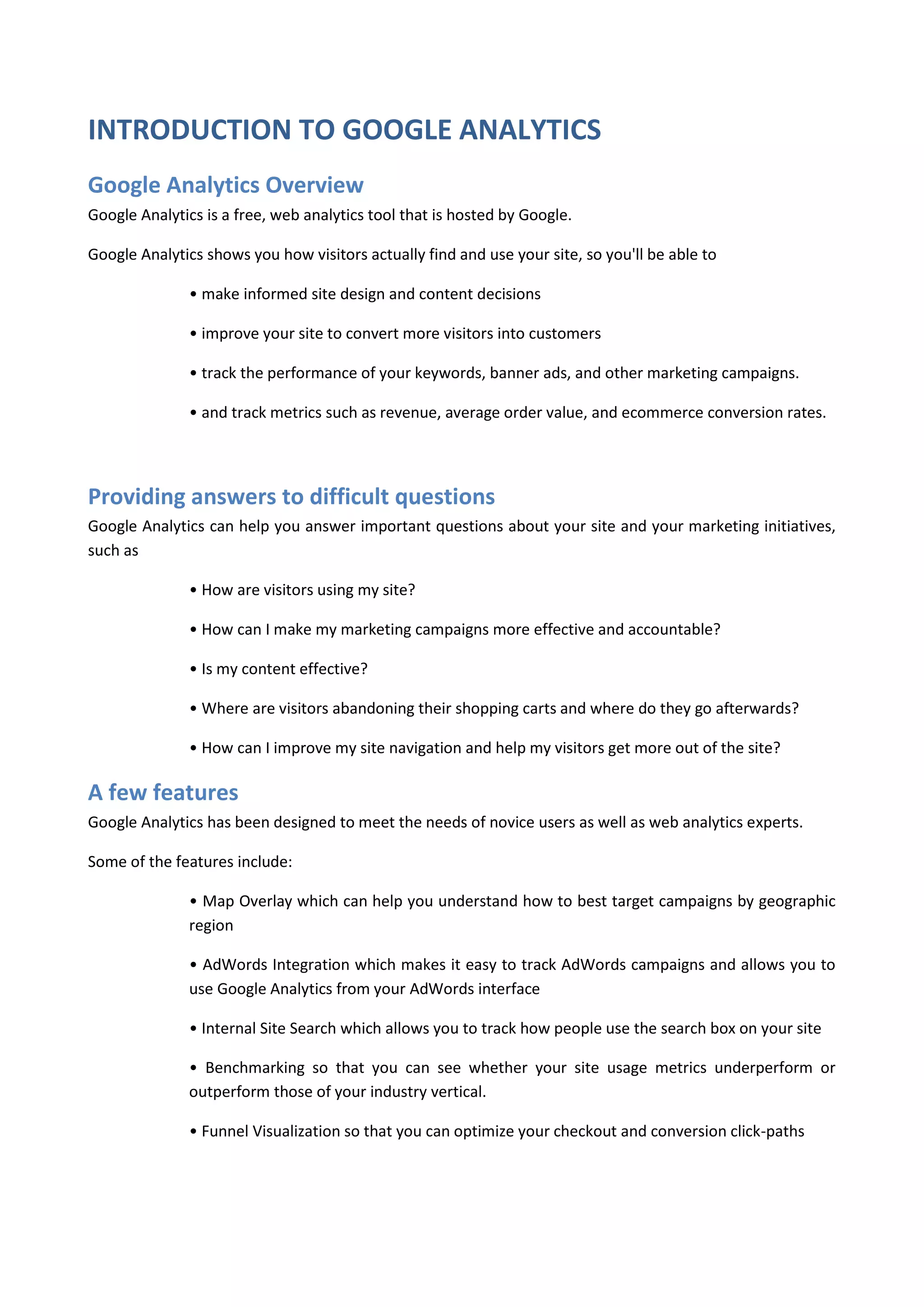 INTRODUCTION TO GOOGLE ANALYTICS
Google Analytics Overview
Google Analytics is a free, web analytics tool that is hosted by Google.

Google Analytics shows you how visitors actually find and use your site, so you'll be able to

               • make informed site design and content decisions

               • improve your site to convert more visitors into customers

               • track the performance of your keywords, banner ads, and other marketing campaigns.

               • and track metrics such as revenue, average order value, and ecommerce conversion rates.




Providing answers to difficult questions
Google Analytics can help you answer important questions about your site and your marketing initiatives,
such as

               • How are visitors using my site?

               • How can I make my marketing campaigns more effective and accountable?

               • Is my content effective?

               • Where are visitors abandoning their shopping carts and where do they go afterwards?

               • How can I improve my site navigation and help my visitors get more out of the site?

A few features
Google Analytics has been designed to meet the needs of novice users as well as web analytics experts.

Some of the features include:

               • Map Overlay which can help you understand how to best target campaigns by geographic
               region

               • AdWords Integration which makes it easy to track AdWords campaigns and allows you to
               use Google Analytics from your AdWords interface

               • Internal Site Search which allows you to track how people use the search box on your site

               • Benchmarking so that you can see whether your site usage metrics underperform or
               outperform those of your industry vertical.

               • Funnel Visualization so that you can optimize your checkout and conversion click-paths
 