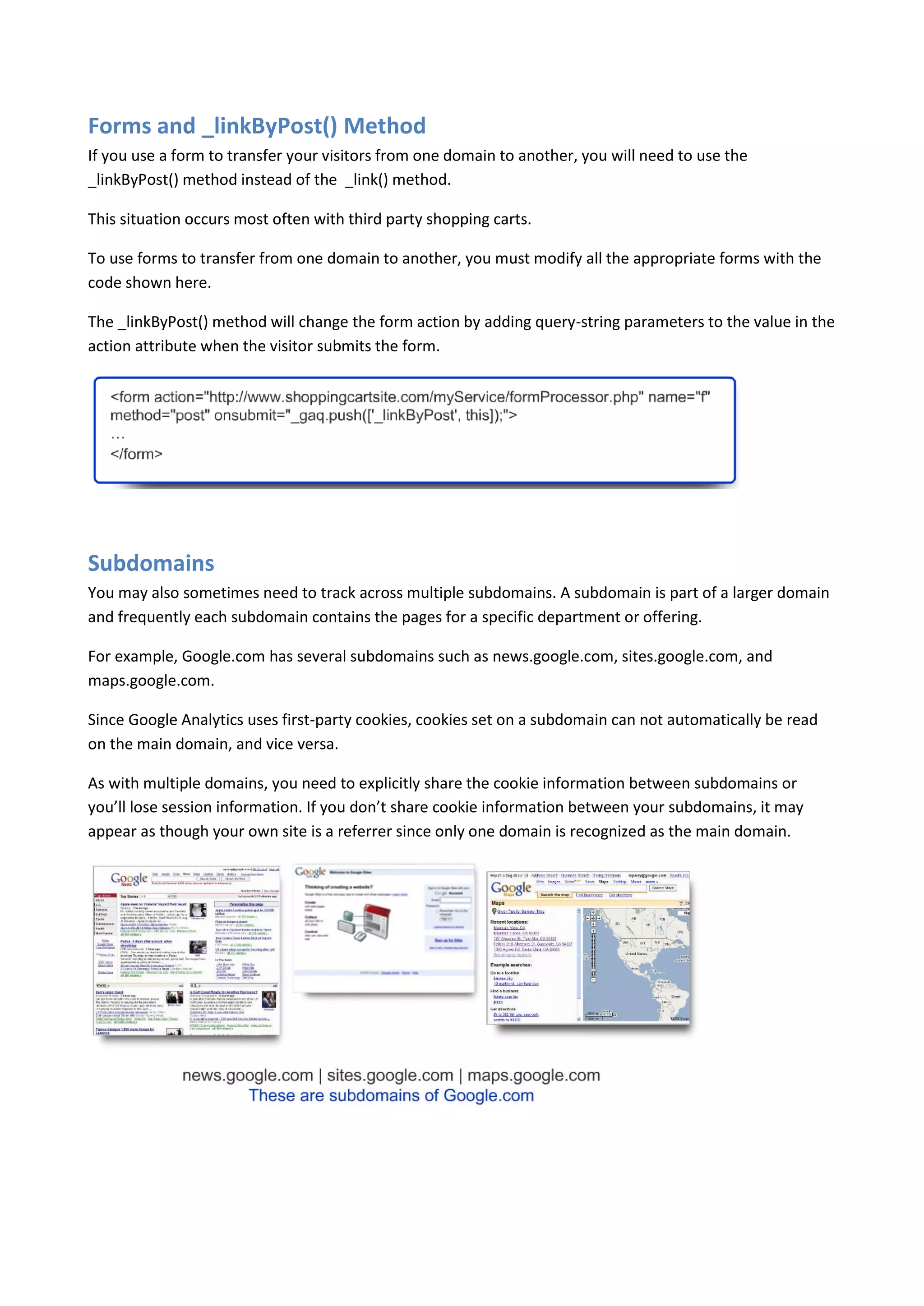 Forms and _linkByPost() Method
If you use a form to transfer your visitors from one domain to another, you will need to use the
_linkByPost() method instead of the _link() method.

This situation occurs most often with third party shopping carts.

To use forms to transfer from one domain to another, you must modify all the appropriate forms with the
code shown here.

The _linkByPost() method will change the form action by adding query-string parameters to the value in the
action attribute when the visitor submits the form.




Subdomains
You may also sometimes need to track across multiple subdomains. A subdomain is part of a larger domain
and frequently each subdomain contains the pages for a specific department or offering.

For example, Google.com has several subdomains such as news.google.com, sites.google.com, and
maps.google.com.

Since Google Analytics uses first-party cookies, cookies set on a subdomain can not automatically be read
on the main domain, and vice versa.

As with multiple domains, you need to explicitly share the cookie information between subdomains or
you’ll lose session information. If you don’t share cookie information between your subdomains, it may
appear as though your own site is a referrer since only one domain is recognized as the main domain.
 