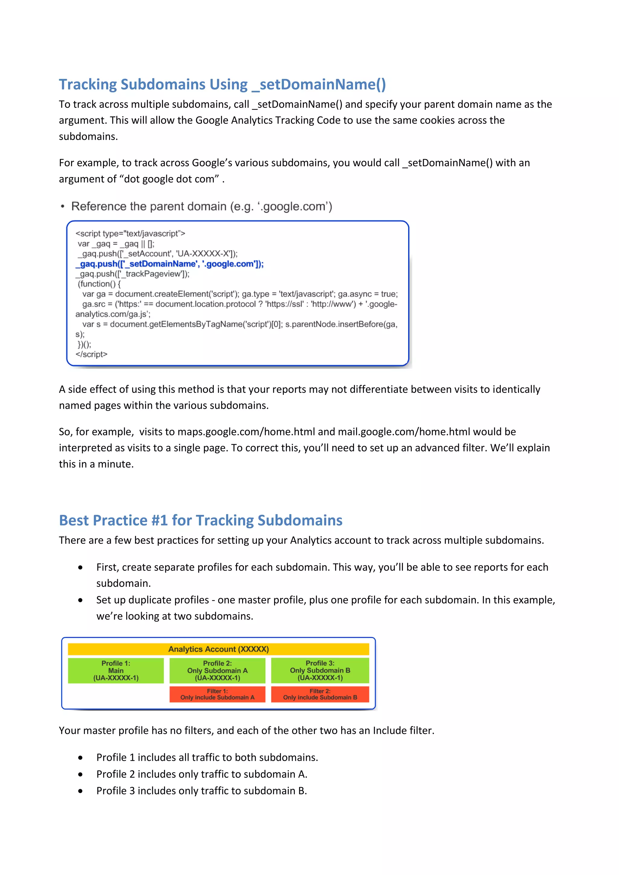 Tracking Subdomains Using _setDomainName()
To track across multiple subdomains, call _setDomainName() and specify your parent domain name as the
argument. This will allow the Google Analytics Tracking Code to use the same cookies across the
subdomains.

For example, to track across Google’s various subdomains, you would call _setDomainName() with an
argument of “dot google dot com” .




A side effect of using this method is that your reports may not differentiate between visits to identically
named pages within the various subdomains.

So, for example, visits to maps.google.com/home.html and mail.google.com/home.html would be
interpreted as visits to a single page. To correct this, you’ll need to set up an advanced filter. We’ll explain
this in a minute.




Best Practice #1 for Tracking Subdomains
There are a few best practices for setting up your Analytics account to track across multiple subdomains.

       First, create separate profiles for each subdomain. This way, you’ll be able to see reports for each
        subdomain.
       Set up duplicate profiles - one master profile, plus one profile for each subdomain. In this example,
        we’re looking at two subdomains.




Your master profile has no filters, and each of the other two has an Include filter.

       Profile 1 includes all traffic to both subdomains.
       Profile 2 includes only traffic to subdomain A.
       Profile 3 includes only traffic to subdomain B.
 