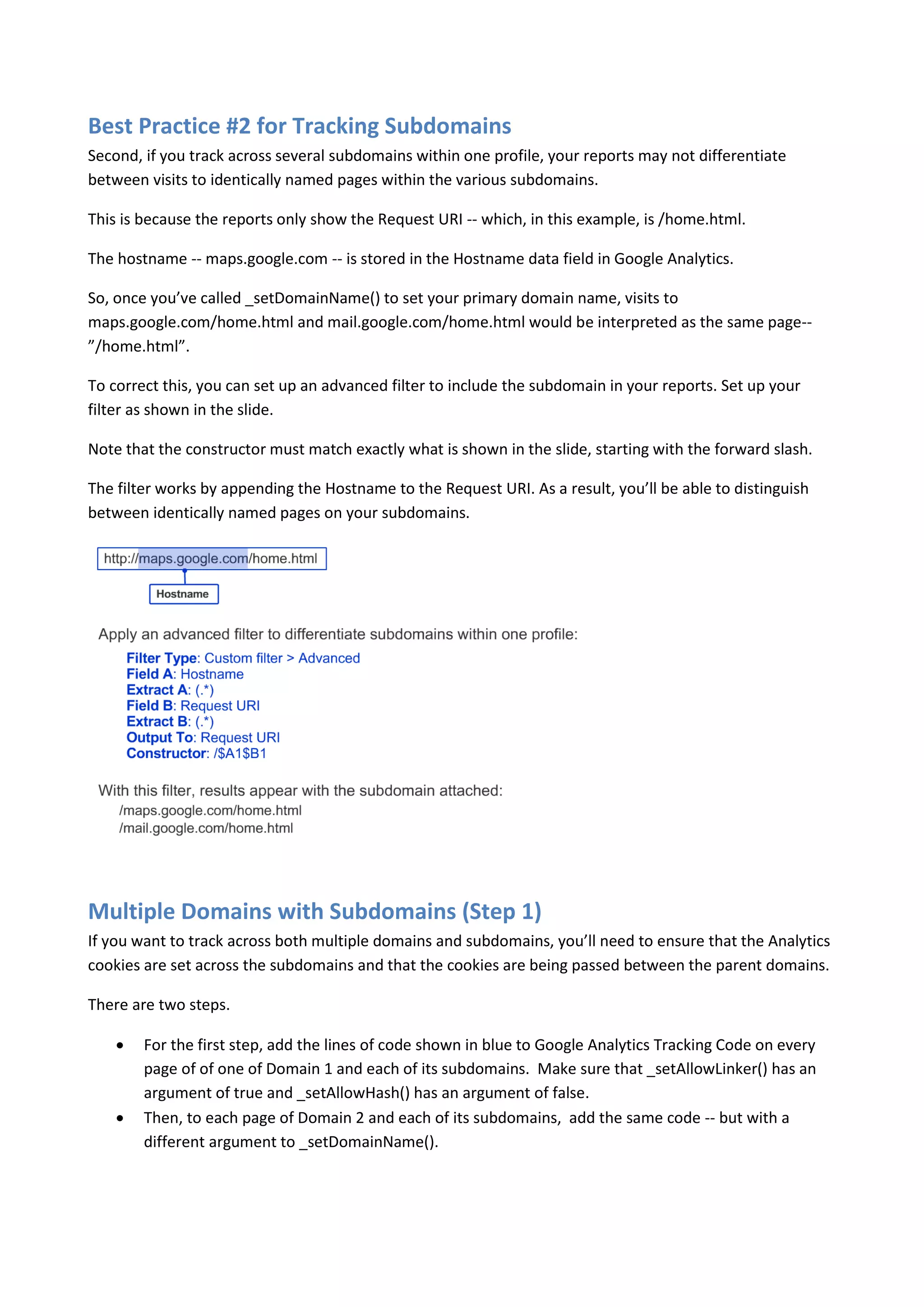 Best Practice #2 for Tracking Subdomains
Second, if you track across several subdomains within one profile, your reports may not differentiate
between visits to identically named pages within the various subdomains.

This is because the reports only show the Request URI -- which, in this example, is /home.html.

The hostname -- maps.google.com -- is stored in the Hostname data field in Google Analytics.

So, once you’ve called _setDomainName() to set your primary domain name, visits to
maps.google.com/home.html and mail.google.com/home.html would be interpreted as the same page--
”/home.html”.

To correct this, you can set up an advanced filter to include the subdomain in your reports. Set up your
filter as shown in the slide.

Note that the constructor must match exactly what is shown in the slide, starting with the forward slash.

The filter works by appending the Hostname to the Request URI. As a result, you’ll be able to distinguish
between identically named pages on your subdomains.




Multiple Domains with Subdomains (Step 1)
If you want to track across both multiple domains and subdomains, you’ll need to ensure that the Analytics
cookies are set across the subdomains and that the cookies are being passed between the parent domains.

There are two steps.

       For the first step, add the lines of code shown in blue to Google Analytics Tracking Code on every
        page of of one of Domain 1 and each of its subdomains. Make sure that _setAllowLinker() has an
        argument of true and _setAllowHash() has an argument of false.
       Then, to each page of Domain 2 and each of its subdomains, add the same code -- but with a
        different argument to _setDomainName().
 