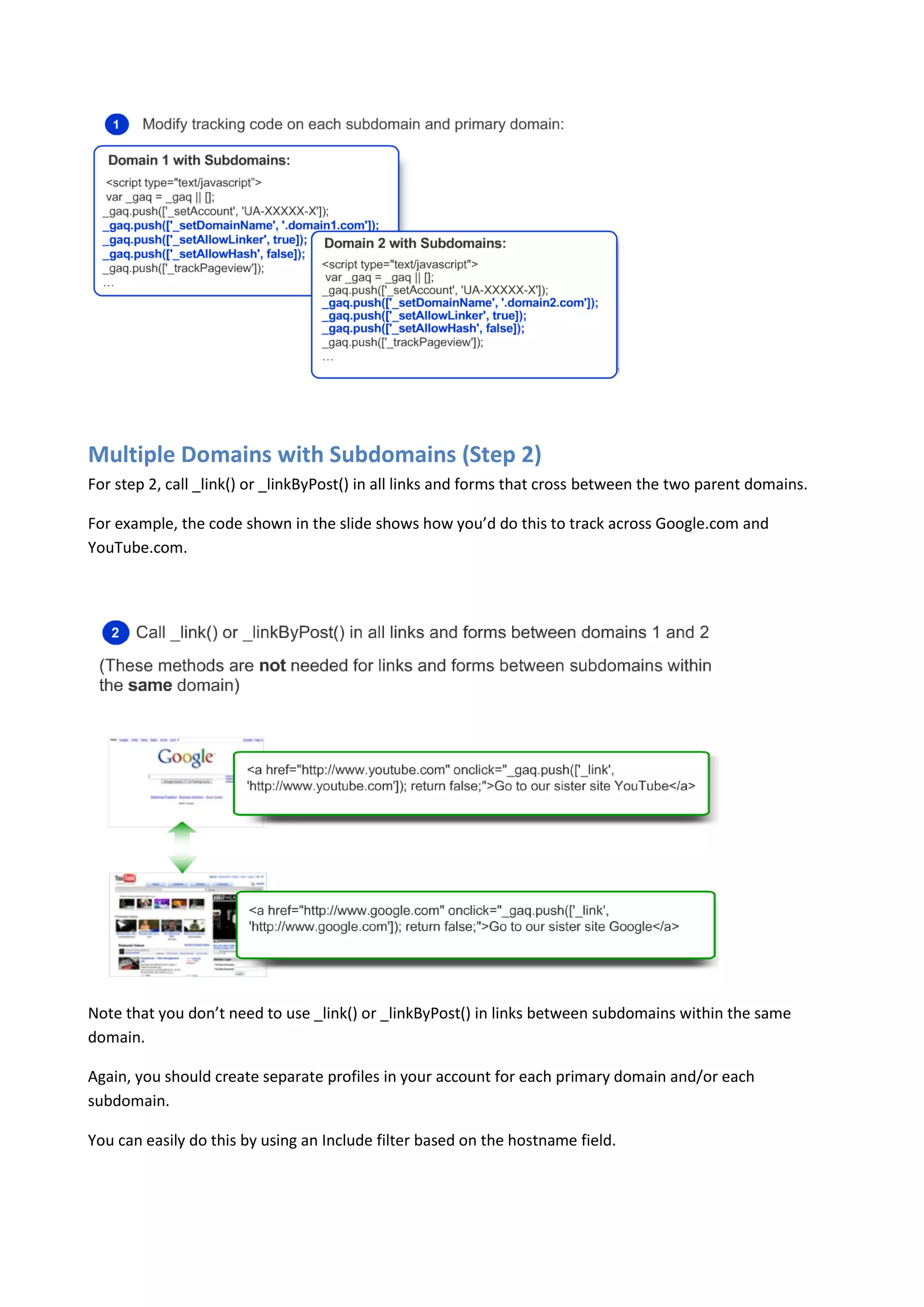 Multiple Domains with Subdomains (Step 2)
For step 2, call _link() or _linkByPost() in all links and forms that cross between the two parent domains.

For example, the code shown in the slide shows how you’d do this to track across Google.com and
YouTube.com.




Note that you don’t need to use _link() or _linkByPost() in links between subdomains within the same
domain.

Again, you should create separate profiles in your account for each primary domain and/or each
subdomain.

You can easily do this by using an Include filter based on the hostname field.
 
