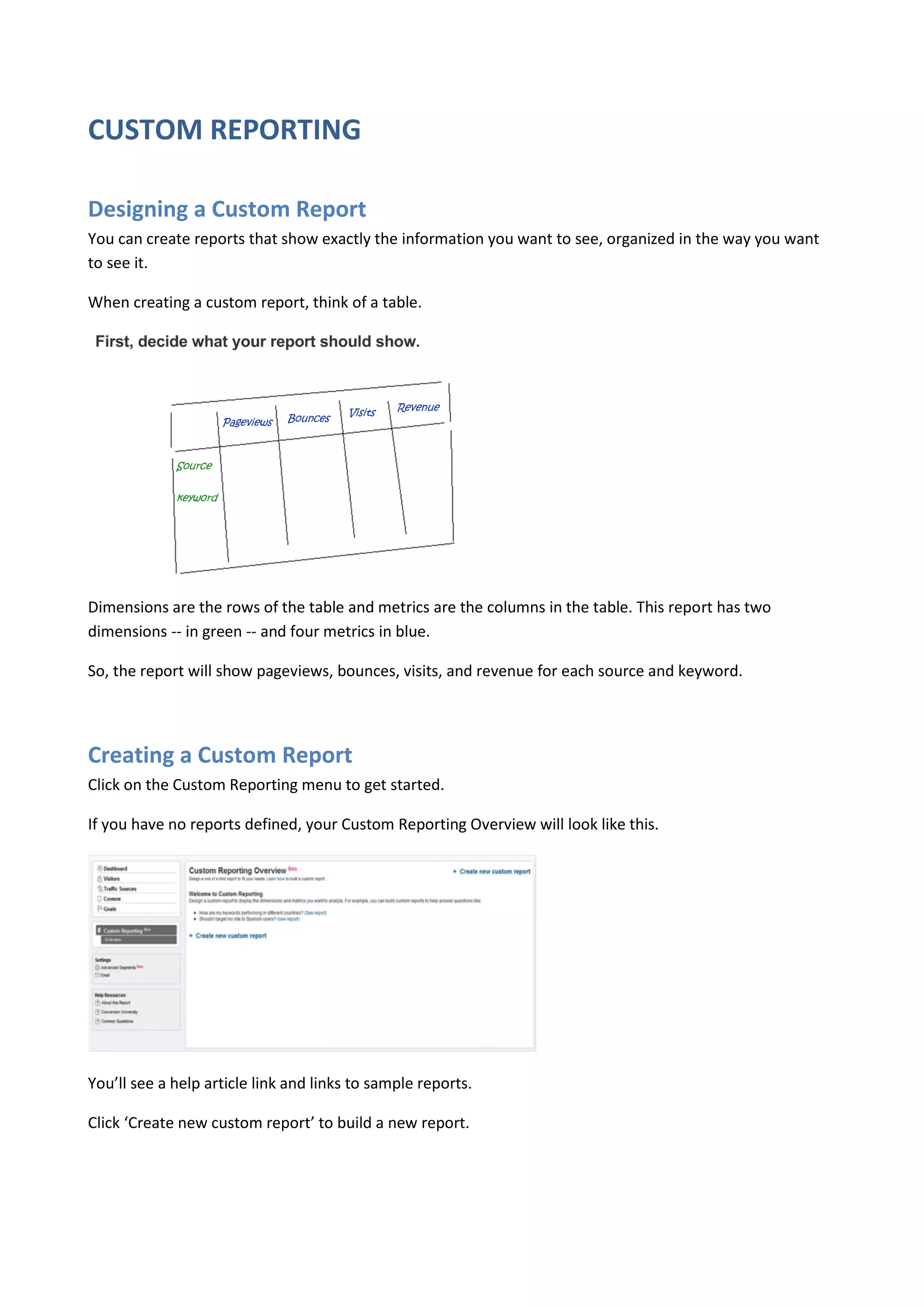CUSTOM REPORTING

Designing a Custom Report
You can create reports that show exactly the information you want to see, organized in the way you want
to see it.

When creating a custom report, think of a table.




Dimensions are the rows of the table and metrics are the columns in the table. This report has two
dimensions -- in green -- and four metrics in blue.

So, the report will show pageviews, bounces, visits, and revenue for each source and keyword.




Creating a Custom Report
Click on the Custom Reporting menu to get started.

If you have no reports defined, your Custom Reporting Overview will look like this.




You’ll see a help article link and links to sample reports.

Click ‘Create new custom report’ to build a new report.
 