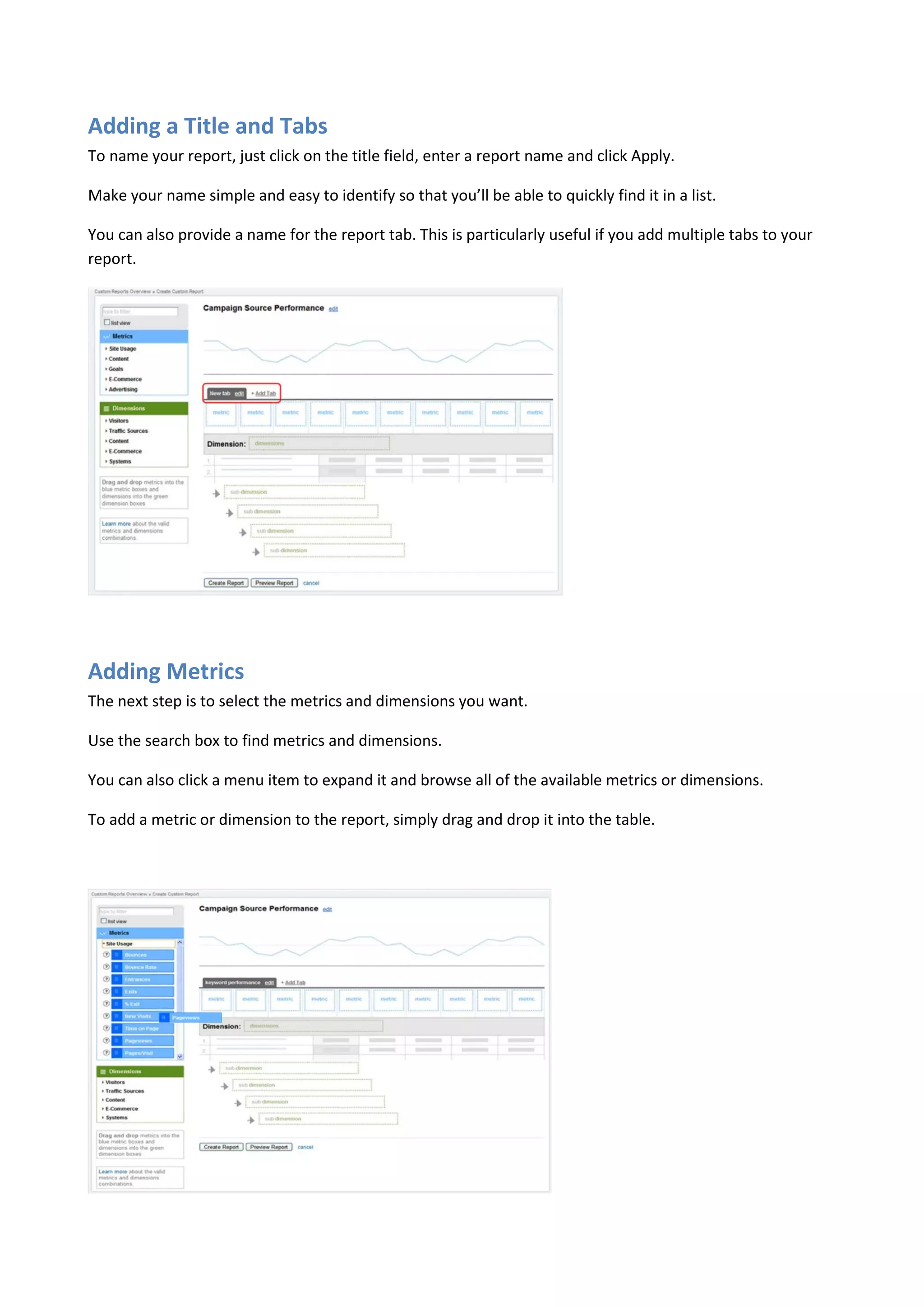 Adding a Title and Tabs
To name your report, just click on the title field, enter a report name and click Apply.

Make your name simple and easy to identify so that you’ll be able to quickly find it in a list.

You can also provide a name for the report tab. This is particularly useful if you add multiple tabs to your
report.




Adding Metrics
The next step is to select the metrics and dimensions you want.

Use the search box to find metrics and dimensions.

You can also click a menu item to expand it and browse all of the available metrics or dimensions.

To add a metric or dimension to the report, simply drag and drop it into the table.
 