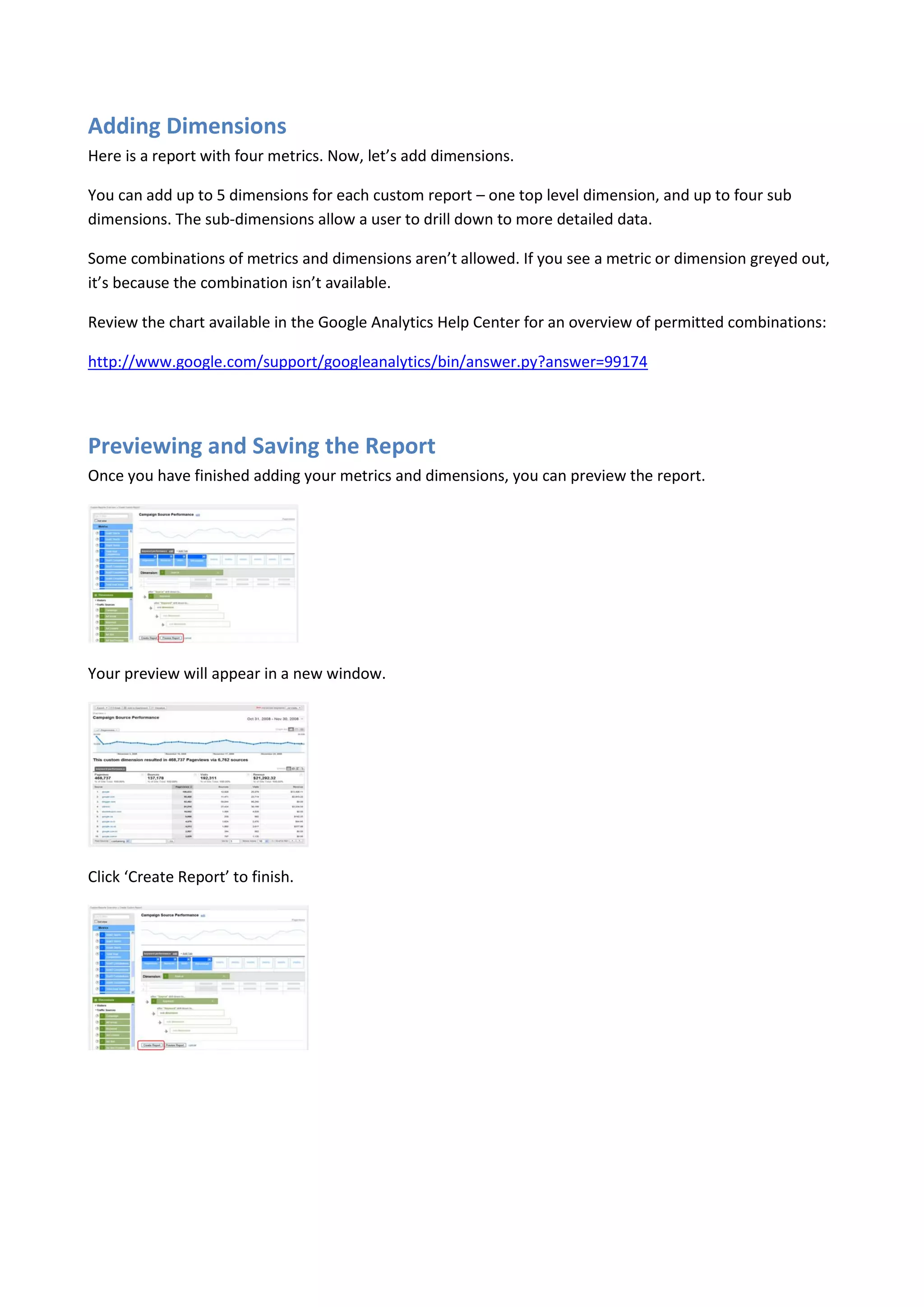 Adding Dimensions
Here is a report with four metrics. Now, let’s add dimensions.

You can add up to 5 dimensions for each custom report – one top level dimension, and up to four sub
dimensions. The sub-dimensions allow a user to drill down to more detailed data.

Some combinations of metrics and dimensions aren’t allowed. If you see a metric or dimension greyed out,
it’s because the combination isn’t available.

Review the chart available in the Google Analytics Help Center for an overview of permitted combinations:

http://www.google.com/support/googleanalytics/bin/answer.py?answer=99174




Previewing and Saving the Report
Once you have finished adding your metrics and dimensions, you can preview the report.




Your preview will appear in a new window.




Click ‘Create Report’ to finish.
 