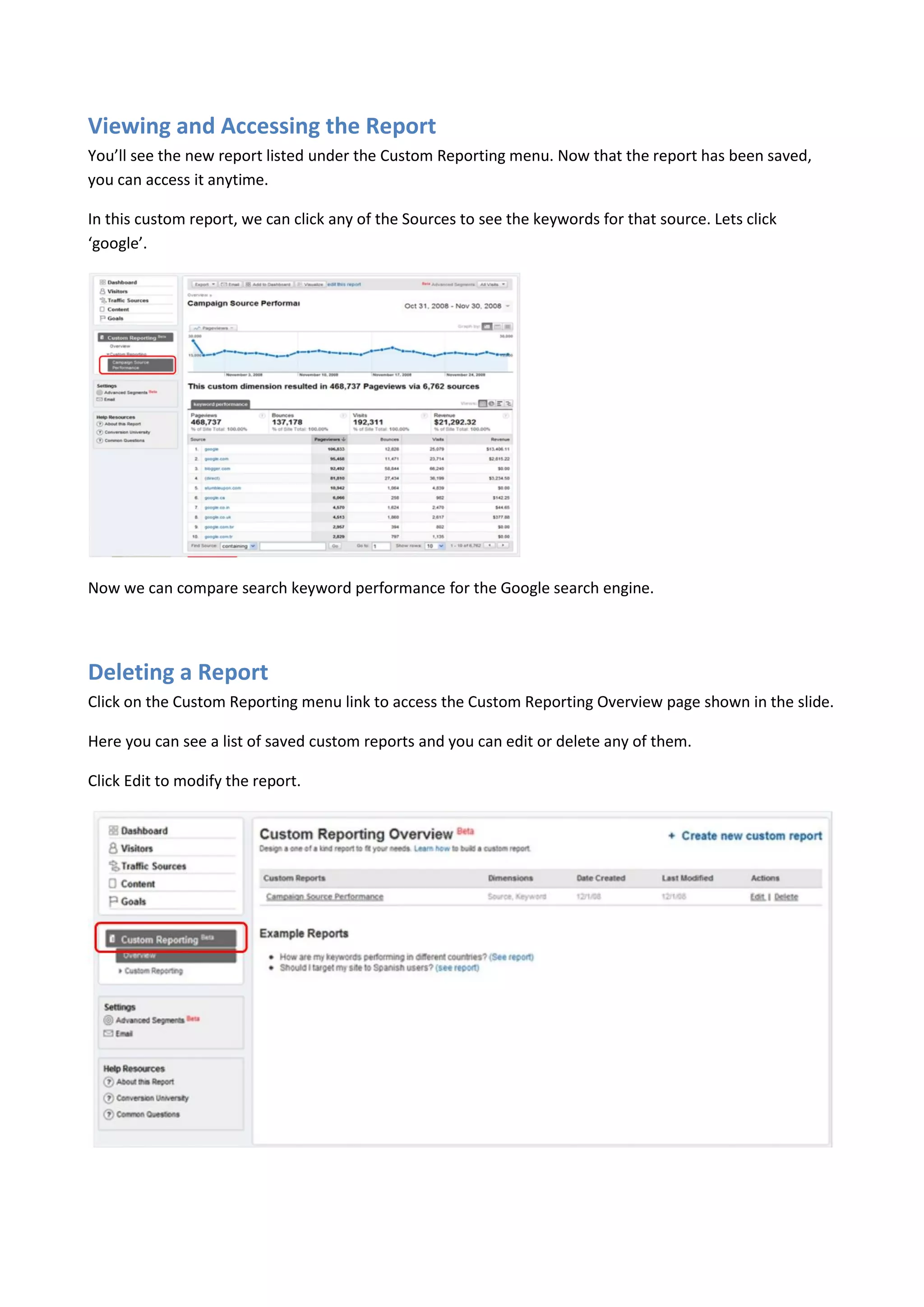 Viewing and Accessing the Report
You’ll see the new report listed under the Custom Reporting menu. Now that the report has been saved,
you can access it anytime.

In this custom report, we can click any of the Sources to see the keywords for that source. Lets click
‘google’.




Now we can compare search keyword performance for the Google search engine.




Deleting a Report
Click on the Custom Reporting menu link to access the Custom Reporting Overview page shown in the slide.

Here you can see a list of saved custom reports and you can edit or delete any of them.

Click Edit to modify the report.
 