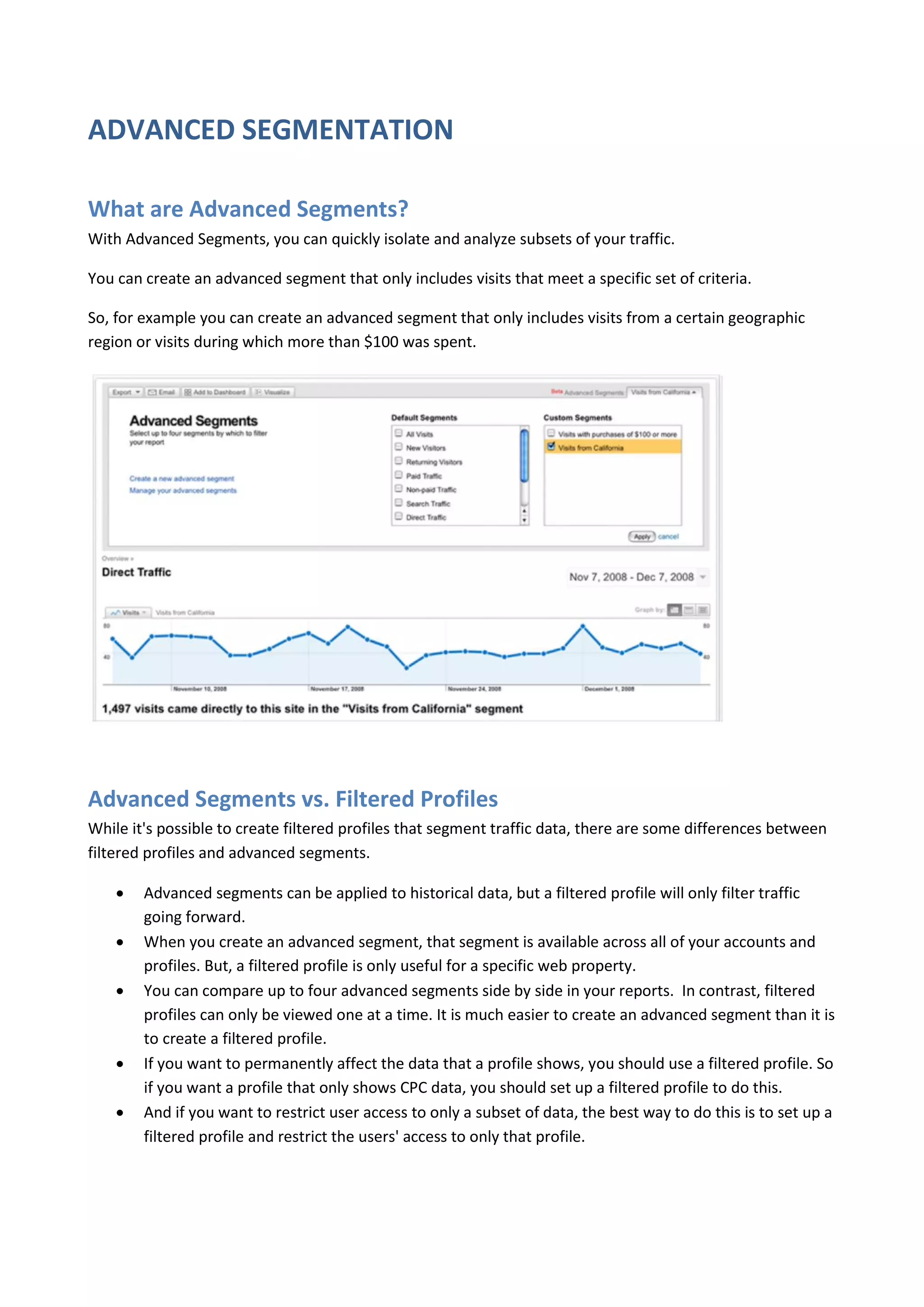 ADVANCED SEGMENTATION

What are Advanced Segments?
With Advanced Segments, you can quickly isolate and analyze subsets of your traffic.

You can create an advanced segment that only includes visits that meet a specific set of criteria.

So, for example you can create an advanced segment that only includes visits from a certain geographic
region or visits during which more than $100 was spent.




Advanced Segments vs. Filtered Profiles
While it's possible to create filtered profiles that segment traffic data, there are some differences between
filtered profiles and advanced segments.

       Advanced segments can be applied to historical data, but a filtered profile will only filter traffic
        going forward.
       When you create an advanced segment, that segment is available across all of your accounts and
        profiles. But, a filtered profile is only useful for a specific web property.
       You can compare up to four advanced segments side by side in your reports. In contrast, filtered
        profiles can only be viewed one at a time. It is much easier to create an advanced segment than it is
        to create a filtered profile.
       If you want to permanently affect the data that a profile shows, you should use a filtered profile. So
        if you want a profile that only shows CPC data, you should set up a filtered profile to do this.
       And if you want to restrict user access to only a subset of data, the best way to do this is to set up a
        filtered profile and restrict the users' access to only that profile.
 