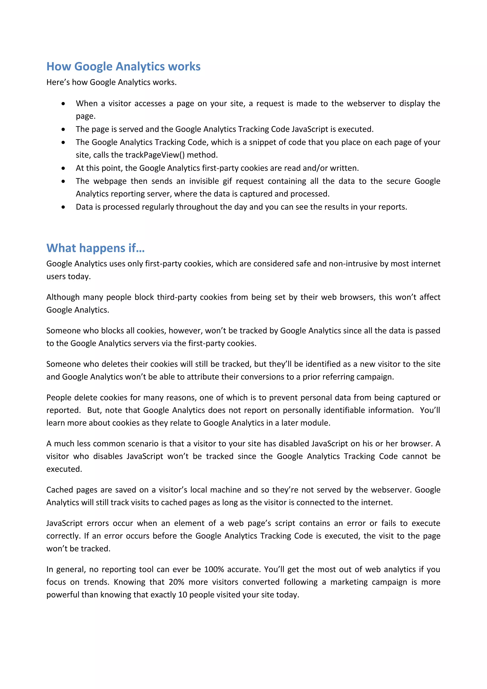 How Google Analytics works
Here’s how Google Analytics works.

       When a visitor accesses a page on your site, a request is made to the webserver to display the
        page.
       The page is served and the Google Analytics Tracking Code JavaScript is executed.
       The Google Analytics Tracking Code, which is a snippet of code that you place on each page of your
        site, calls the trackPageView() method.
       At this point, the Google Analytics first-party cookies are read and/or written.
       The webpage then sends an invisible gif request containing all the data to the secure Google
        Analytics reporting server, where the data is captured and processed.
       Data is processed regularly throughout the day and you can see the results in your reports.



What happens if…
Google Analytics uses only first-party cookies, which are considered safe and non-intrusive by most internet
users today.

Although many people block third-party cookies from being set by their web browsers, this won’t affect
Google Analytics.

Someone who blocks all cookies, however, won’t be tracked by Google Analytics since all the data is passed
to the Google Analytics servers via the first-party cookies.

Someone who deletes their cookies will still be tracked, but they’ll be identified as a new visitor to the site
and Google Analytics won’t be able to attribute their conversions to a prior referring campaign.

People delete cookies for many reasons, one of which is to prevent personal data from being captured or
reported. But, note that Google Analytics does not report on personally identifiable information. You’ll
learn more about cookies as they relate to Google Analytics in a later module.

A much less common scenario is that a visitor to your site has disabled JavaScript on his or her browser. A
visitor who disables JavaScript won’t be tracked since the Google Analytics Tracking Code cannot be
executed.

Cached pages are saved on a visitor’s local machine and so they’re not served by the webserver. Google
Analytics will still track visits to cached pages as long as the visitor is connected to the internet.

JavaScript errors occur when an element of a web page’s script contains an error or fails to execute
correctly. If an error occurs before the Google Analytics Tracking Code is executed, the visit to the page
won’t be tracked.

In general, no reporting tool can ever be 100% accurate. You’ll get the most out of web analytics if you
focus on trends. Knowing that 20% more visitors converted following a marketing campaign is more
powerful than knowing that exactly 10 people visited your site today.
 