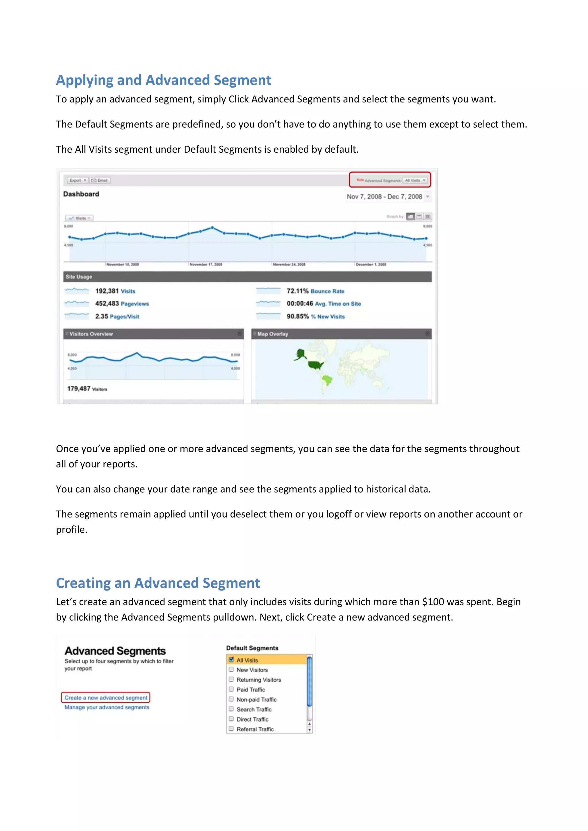 Applying and Advanced Segment
To apply an advanced segment, simply Click Advanced Segments and select the segments you want.

The Default Segments are predefined, so you don’t have to do anything to use them except to select them.

The All Visits segment under Default Segments is enabled by default.




Once you’ve applied one or more advanced segments, you can see the data for the segments throughout
all of your reports.

You can also change your date range and see the segments applied to historical data.

The segments remain applied until you deselect them or you logoff or view reports on another account or
profile.




Creating an Advanced Segment
Let’s create an advanced segment that only includes visits during which more than $100 was spent. Begin
by clicking the Advanced Segments pulldown. Next, click Create a new advanced segment.
 