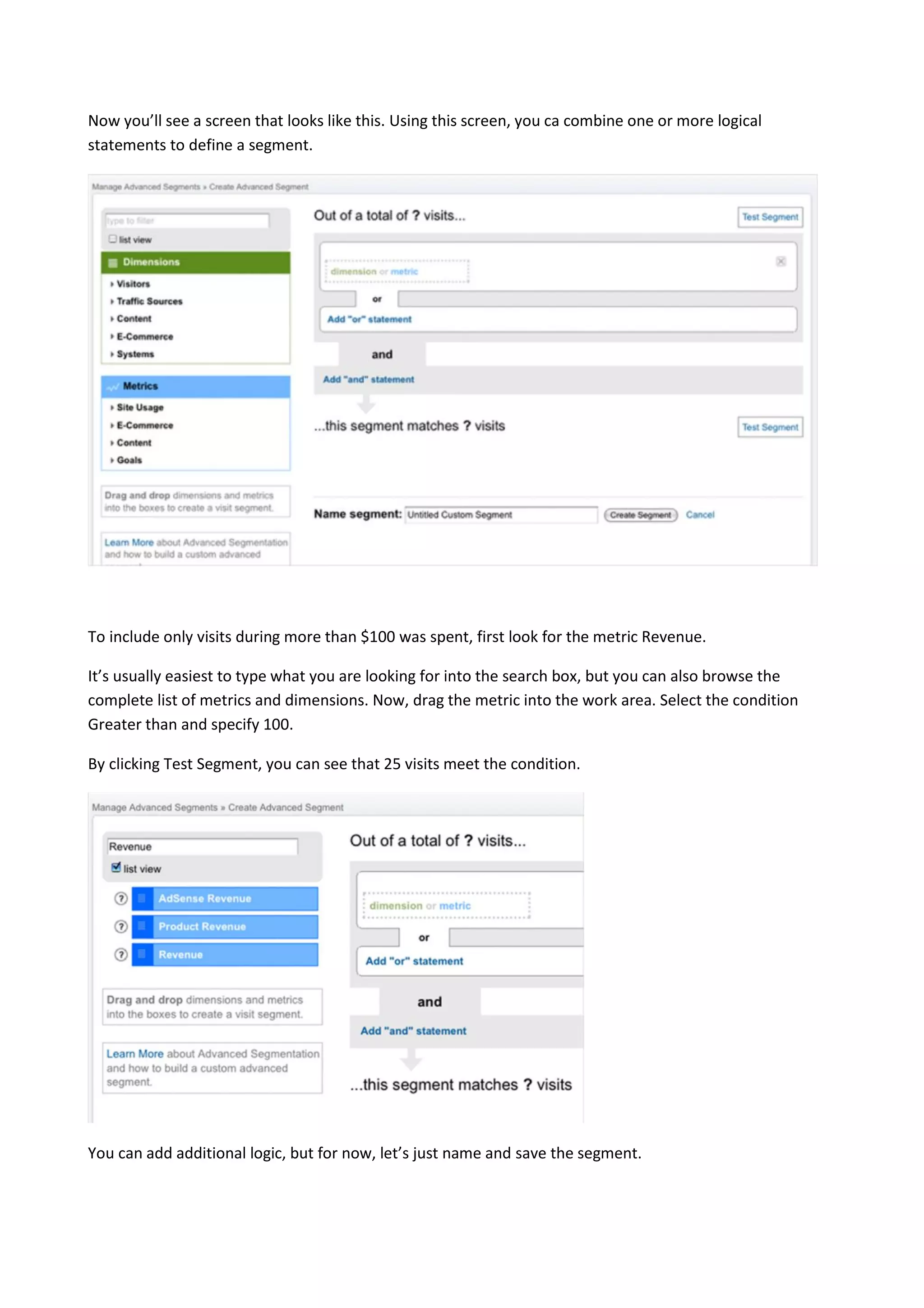 Now you’ll see a screen that looks like this. Using this screen, you ca combine one or more logical
statements to define a segment.




To include only visits during more than $100 was spent, first look for the metric Revenue.

It’s usually easiest to type what you are looking for into the search box, but you can also browse the
complete list of metrics and dimensions. Now, drag the metric into the work area. Select the condition
Greater than and specify 100.

By clicking Test Segment, you can see that 25 visits meet the condition.




You can add additional logic, but for now, let’s just name and save the segment.
 