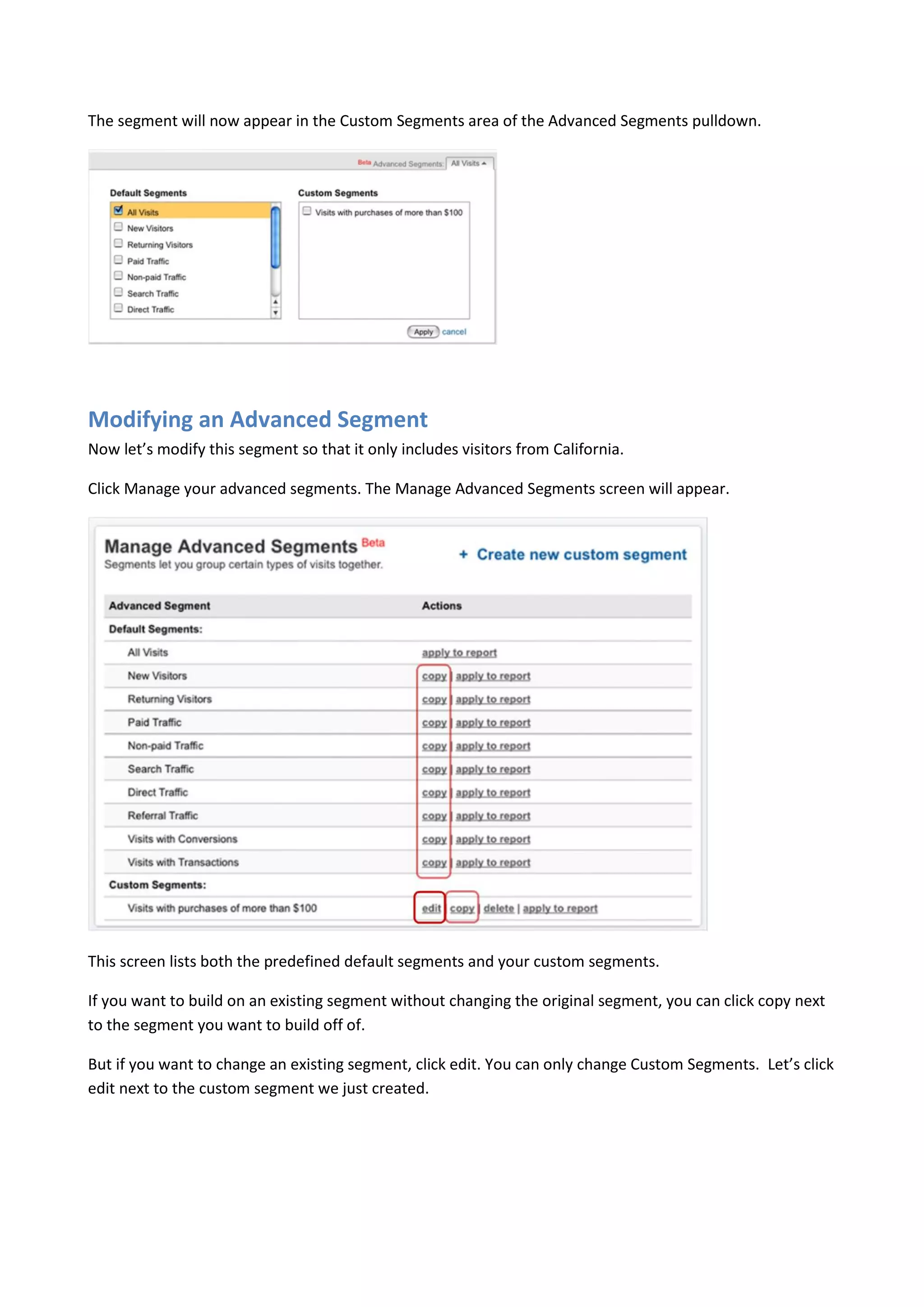 The segment will now appear in the Custom Segments area of the Advanced Segments pulldown.




Modifying an Advanced Segment
Now let’s modify this segment so that it only includes visitors from California.

Click Manage your advanced segments. The Manage Advanced Segments screen will appear.




This screen lists both the predefined default segments and your custom segments.

If you want to build on an existing segment without changing the original segment, you can click copy next
to the segment you want to build off of.

But if you want to change an existing segment, click edit. You can only change Custom Segments. Let’s click
edit next to the custom segment we just created.
 