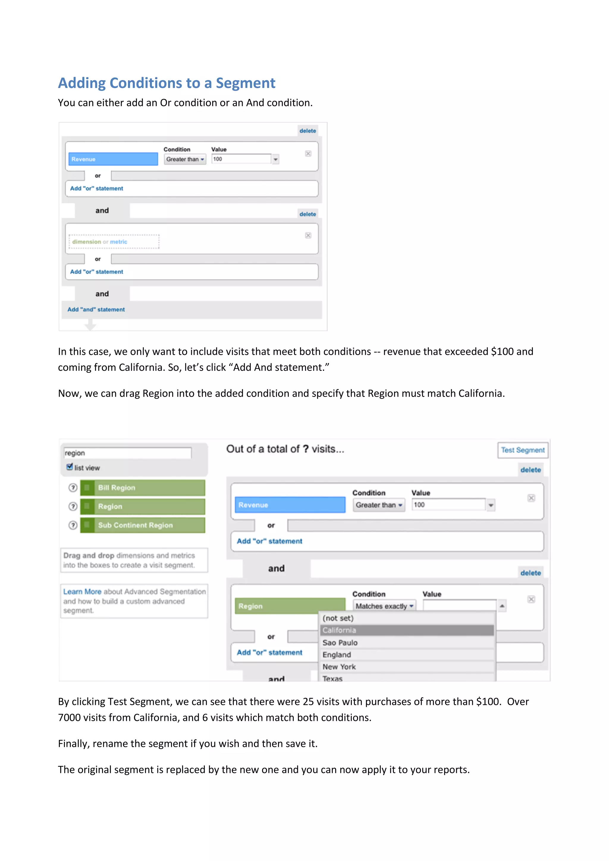 Adding Conditions to a Segment
You can either add an Or condition or an And condition.




In this case, we only want to include visits that meet both conditions -- revenue that exceeded $100 and
coming from California. So, let’s click “Add And statement.”

Now, we can drag Region into the added condition and specify that Region must match California.




By clicking Test Segment, we can see that there were 25 visits with purchases of more than $100. Over
7000 visits from California, and 6 visits which match both conditions.

Finally, rename the segment if you wish and then save it.

The original segment is replaced by the new one and you can now apply it to your reports.
 