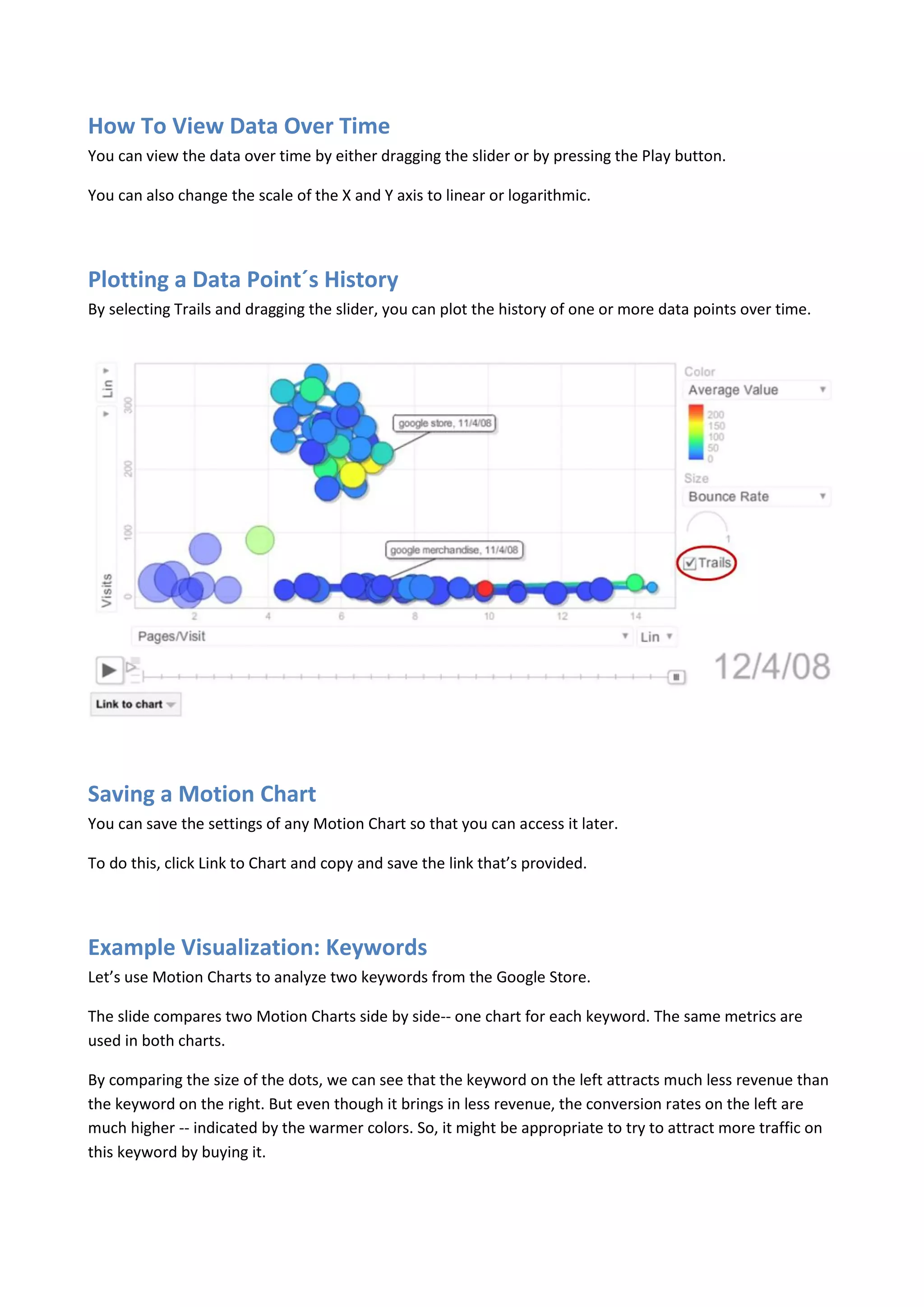 How To View Data Over Time
You can view the data over time by either dragging the slider or by pressing the Play button.

You can also change the scale of the X and Y axis to linear or logarithmic.




Plotting a Data Point´s History
By selecting Trails and dragging the slider, you can plot the history of one or more data points over time.




Saving a Motion Chart
You can save the settings of any Motion Chart so that you can access it later.

To do this, click Link to Chart and copy and save the link that’s provided.




Example Visualization: Keywords
Let’s use Motion Charts to analyze two keywords from the Google Store.

The slide compares two Motion Charts side by side-- one chart for each keyword. The same metrics are
used in both charts.

By comparing the size of the dots, we can see that the keyword on the left attracts much less revenue than
the keyword on the right. But even though it brings in less revenue, the conversion rates on the left are
much higher -- indicated by the warmer colors. So, it might be appropriate to try to attract more traffic on
this keyword by buying it.
 