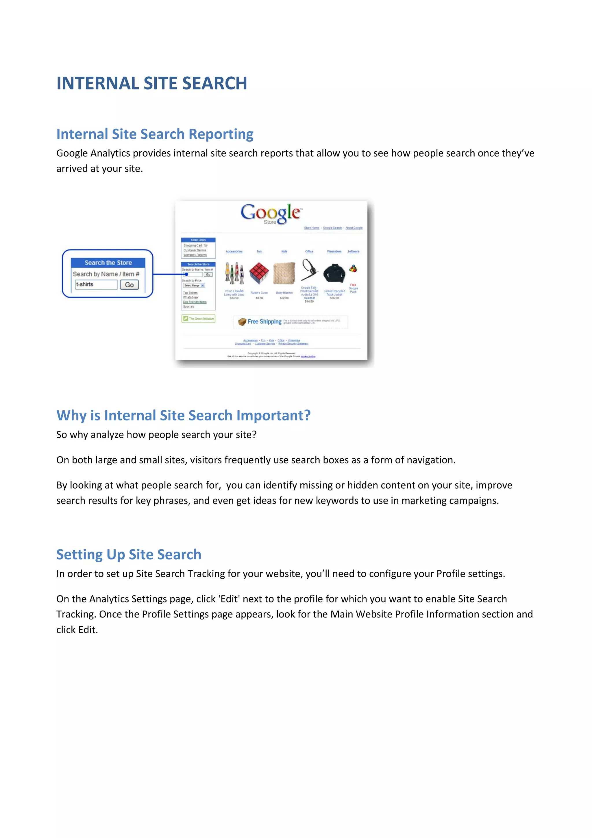 INTERNAL SITE SEARCH

Internal Site Search Reporting
Google Analytics provides internal site search reports that allow you to see how people search once they’ve
arrived at your site.




Why is Internal Site Search Important?
So why analyze how people search your site?

On both large and small sites, visitors frequently use search boxes as a form of navigation.

By looking at what people search for, you can identify missing or hidden content on your site, improve
search results for key phrases, and even get ideas for new keywords to use in marketing campaigns.




Setting Up Site Search
In order to set up Site Search Tracking for your website, you’ll need to configure your Profile settings.

On the Analytics Settings page, click 'Edit' next to the profile for which you want to enable Site Search
Tracking. Once the Profile Settings page appears, look for the Main Website Profile Information section and
click Edit.
 