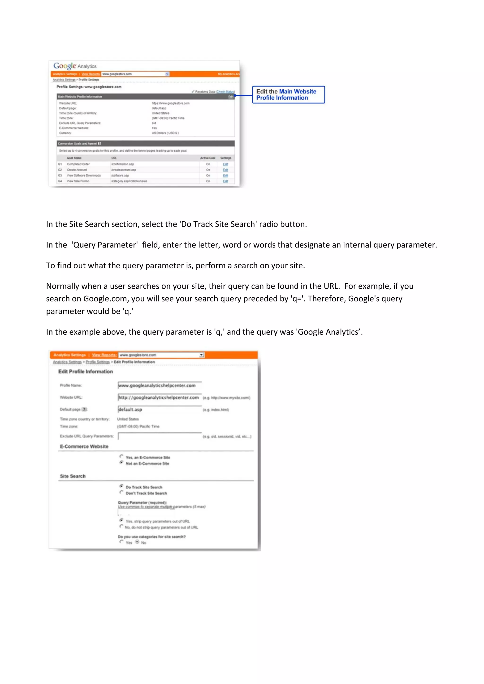 In the Site Search section, select the 'Do Track Site Search' radio button.

In the 'Query Parameter' field, enter the letter, word or words that designate an internal query parameter.

To find out what the query parameter is, perform a search on your site.

Normally when a user searches on your site, their query can be found in the URL. For example, if you
search on Google.com, you will see your search query preceded by 'q='. Therefore, Google's query
parameter would be 'q.'

In the example above, the query parameter is 'q,' and the query was 'Google Analytics’.
 