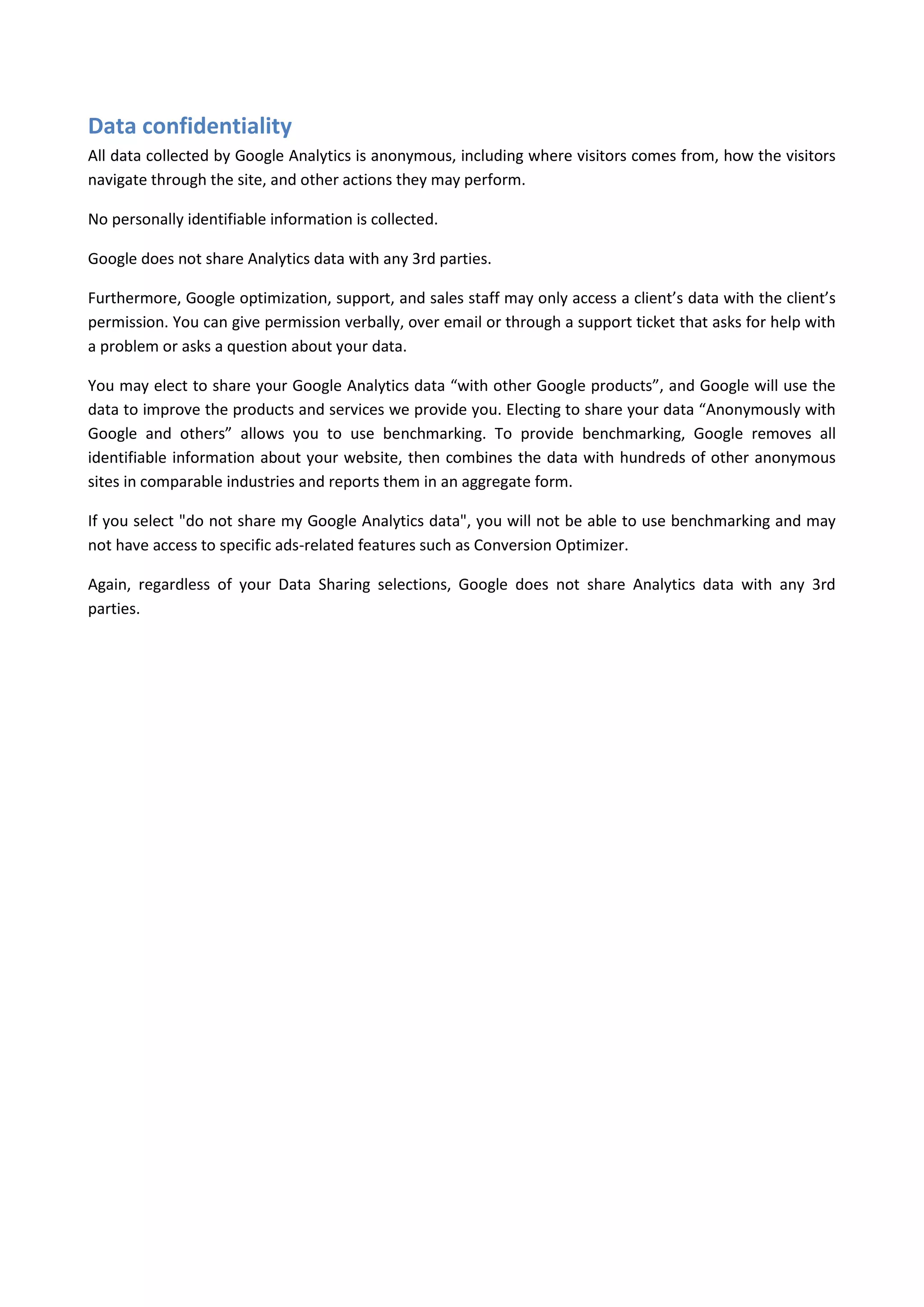Data confidentiality
All data collected by Google Analytics is anonymous, including where visitors comes from, how the visitors
navigate through the site, and other actions they may perform.

No personally identifiable information is collected.

Google does not share Analytics data with any 3rd parties.

Furthermore, Google optimization, support, and sales staff may only access a client’s data with the client’s
permission. You can give permission verbally, over email or through a support ticket that asks for help with
a problem or asks a question about your data.

You may elect to share your Google Analytics data “with other Google products”, and Google will use the
data to improve the products and services we provide you. Electing to share your data “Anonymously with
Google and others” allows you to use benchmarking. To provide benchmarking, Google removes all
identifiable information about your website, then combines the data with hundreds of other anonymous
sites in comparable industries and reports them in an aggregate form.

If you select "do not share my Google Analytics data", you will not be able to use benchmarking and may
not have access to specific ads-related features such as Conversion Optimizer.

Again, regardless of your Data Sharing selections, Google does not share Analytics data with any 3rd
parties.
 