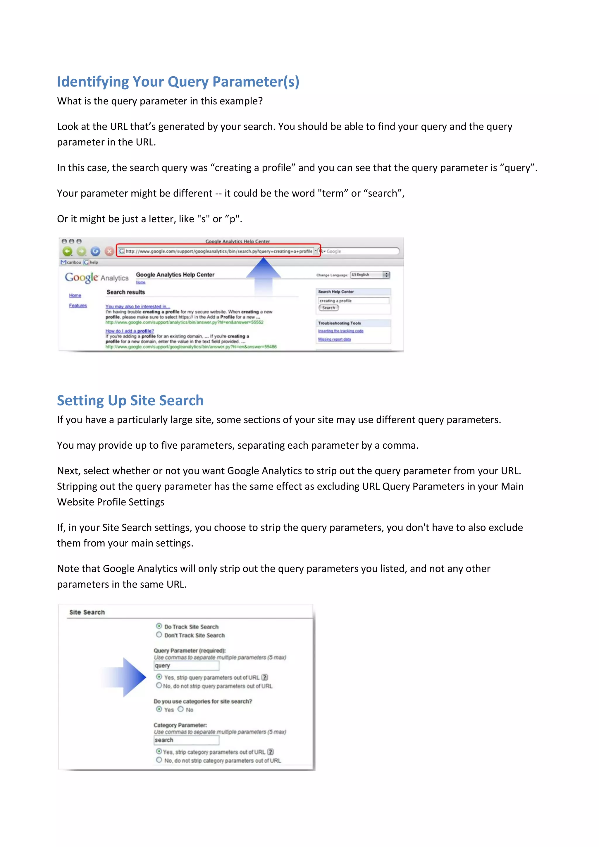 Identifying Your Query Parameter(s)
What is the query parameter in this example?

Look at the URL that’s generated by your search. You should be able to find your query and the query
parameter in the URL.

In this case, the search query was “creating a profile” and you can see that the query parameter is “query”.

Your parameter might be different -- it could be the word "term” or “search”,

Or it might be just a letter, like "s" or ”p".




Setting Up Site Search
If you have a particularly large site, some sections of your site may use different query parameters.

You may provide up to five parameters, separating each parameter by a comma.

Next, select whether or not you want Google Analytics to strip out the query parameter from your URL.
Stripping out the query parameter has the same effect as excluding URL Query Parameters in your Main
Website Profile Settings

If, in your Site Search settings, you choose to strip the query parameters, you don't have to also exclude
them from your main settings.

Note that Google Analytics will only strip out the query parameters you listed, and not any other
parameters in the same URL.
 