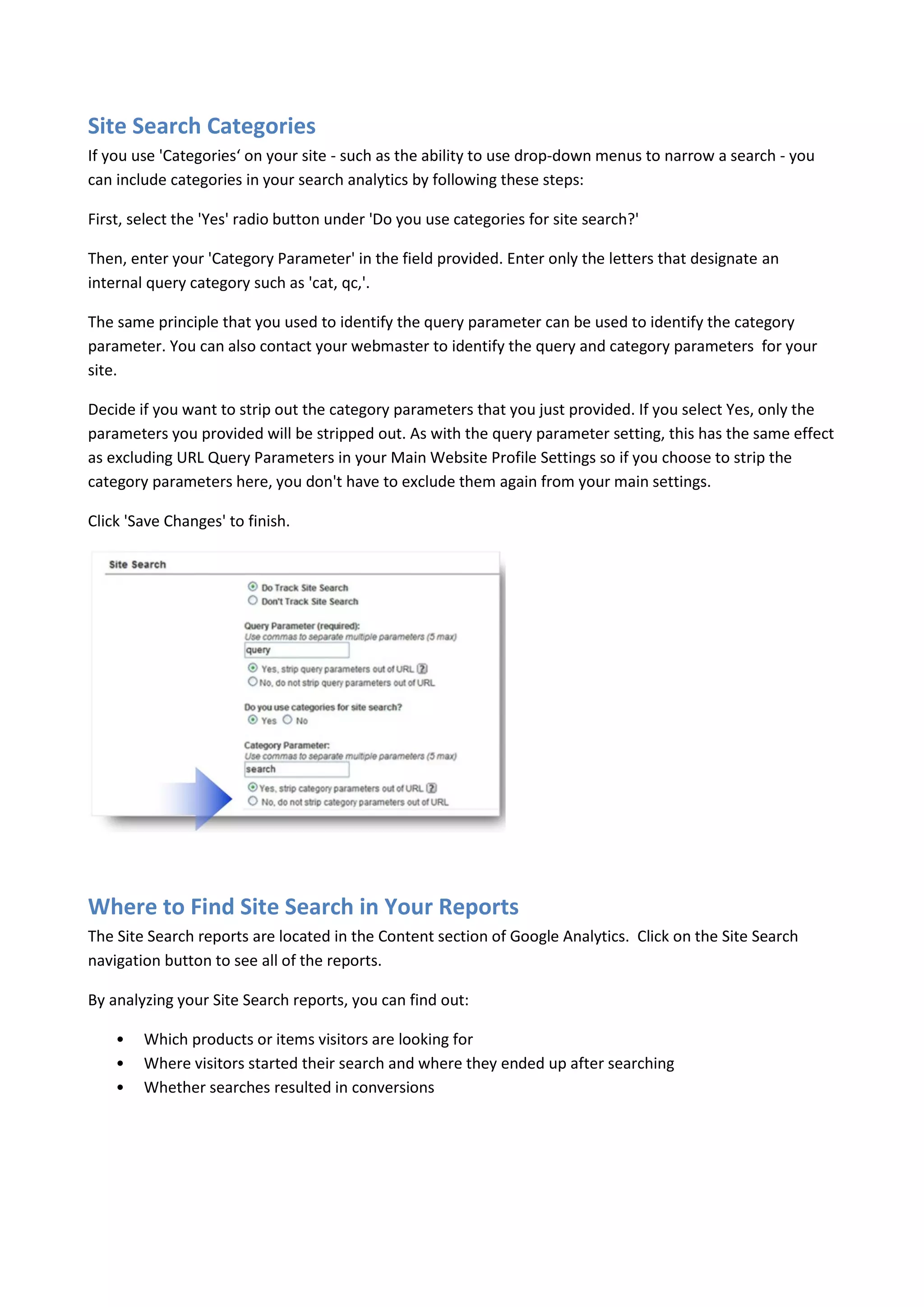 Site Search Categories
If you use 'Categories‘ on your site - such as the ability to use drop-down menus to narrow a search - you
can include categories in your search analytics by following these steps:

First, select the 'Yes' radio button under 'Do you use categories for site search?'

Then, enter your 'Category Parameter' in the field provided. Enter only the letters that designate an
internal query category such as 'cat, qc,'.

The same principle that you used to identify the query parameter can be used to identify the category
parameter. You can also contact your webmaster to identify the query and category parameters for your
site.

Decide if you want to strip out the category parameters that you just provided. If you select Yes, only the
parameters you provided will be stripped out. As with the query parameter setting, this has the same effect
as excluding URL Query Parameters in your Main Website Profile Settings so if you choose to strip the
category parameters here, you don't have to exclude them again from your main settings.

Click 'Save Changes' to finish.




Where to Find Site Search in Your Reports
The Site Search reports are located in the Content section of Google Analytics. Click on the Site Search
navigation button to see all of the reports.

By analyzing your Site Search reports, you can find out:

    •   Which products or items visitors are looking for
    •   Where visitors started their search and where they ended up after searching
    •   Whether searches resulted in conversions
 