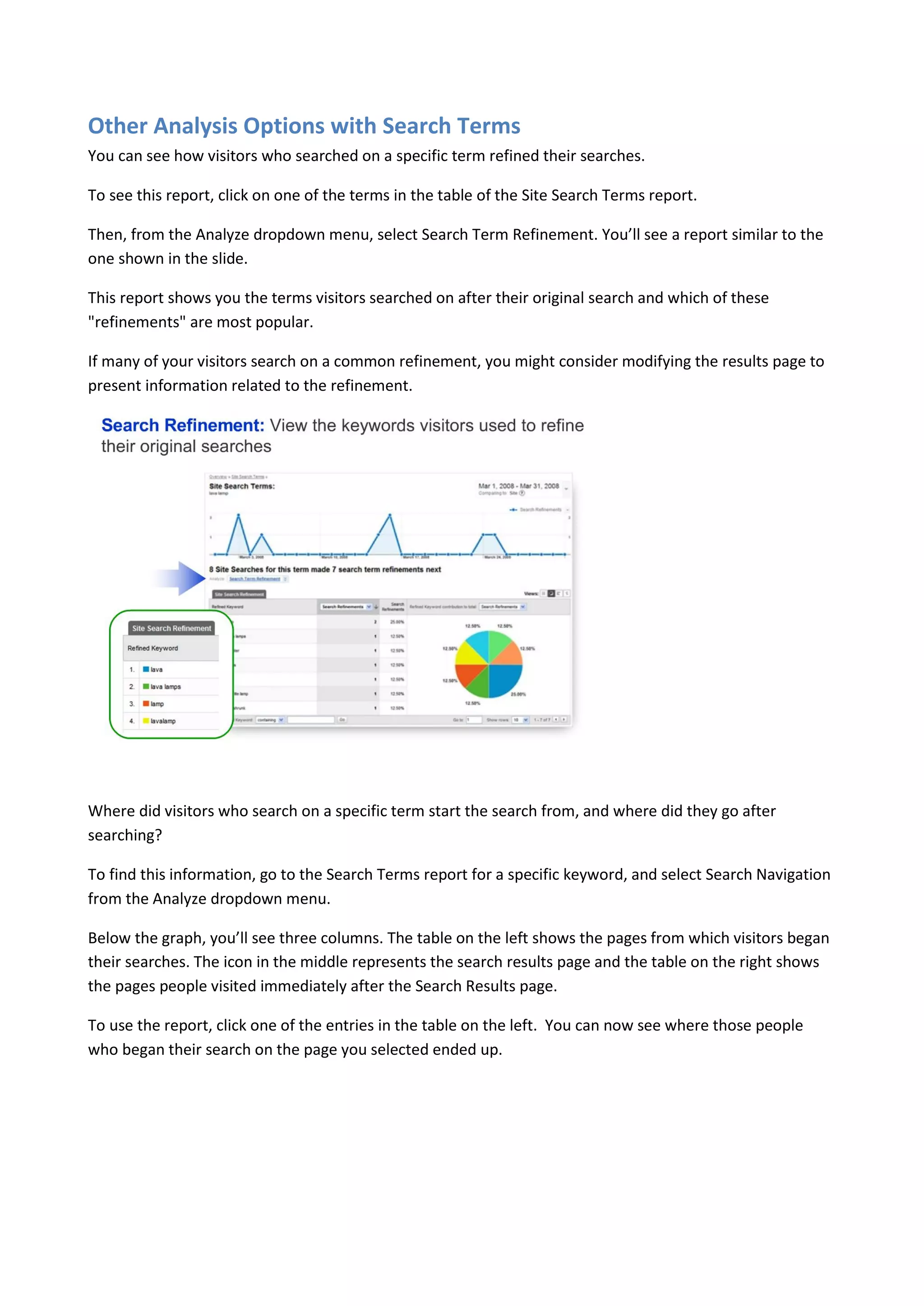 Other Analysis Options with Search Terms
You can see how visitors who searched on a specific term refined their searches.

To see this report, click on one of the terms in the table of the Site Search Terms report.

Then, from the Analyze dropdown menu, select Search Term Refinement. You’ll see a report similar to the
one shown in the slide.

This report shows you the terms visitors searched on after their original search and which of these
"refinements" are most popular.

If many of your visitors search on a common refinement, you might consider modifying the results page to
present information related to the refinement.




Where did visitors who search on a specific term start the search from, and where did they go after
searching?

To find this information, go to the Search Terms report for a specific keyword, and select Search Navigation
from the Analyze dropdown menu.

Below the graph, you’ll see three columns. The table on the left shows the pages from which visitors began
their searches. The icon in the middle represents the search results page and the table on the right shows
the pages people visited immediately after the Search Results page.

To use the report, click one of the entries in the table on the left. You can now see where those people
who began their search on the page you selected ended up.
 