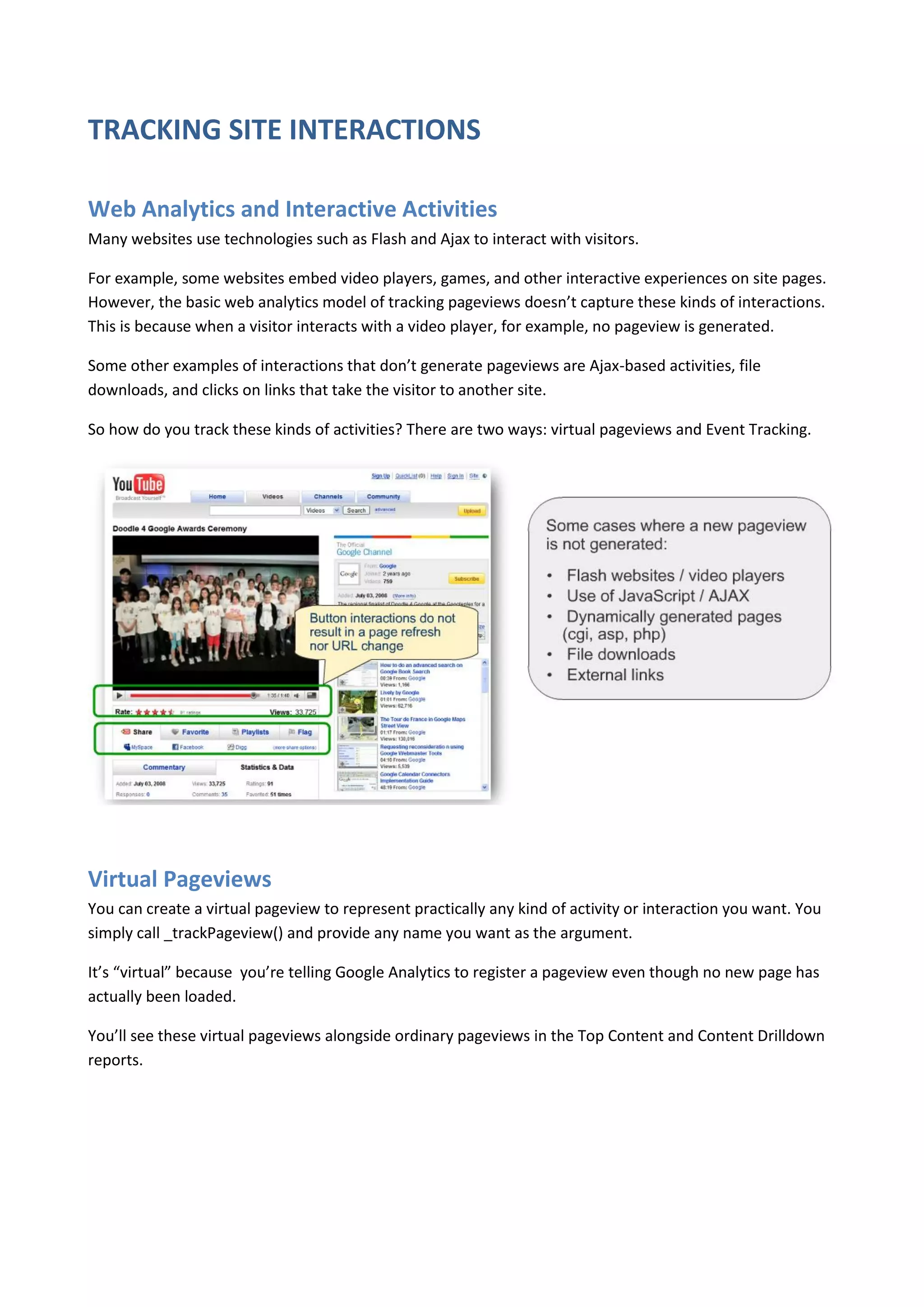 TRACKING SITE INTERACTIONS

Web Analytics and Interactive Activities
Many websites use technologies such as Flash and Ajax to interact with visitors.

For example, some websites embed video players, games, and other interactive experiences on site pages.
However, the basic web analytics model of tracking pageviews doesn’t capture these kinds of interactions.
This is because when a visitor interacts with a video player, for example, no pageview is generated.

Some other examples of interactions that don’t generate pageviews are Ajax-based activities, file
downloads, and clicks on links that take the visitor to another site.

So how do you track these kinds of activities? There are two ways: virtual pageviews and Event Tracking.




Virtual Pageviews
You can create a virtual pageview to represent practically any kind of activity or interaction you want. You
simply call _trackPageview() and provide any name you want as the argument.

It’s “virtual” because you’re telling Google Analytics to register a pageview even though no new page has
actually been loaded.

You’ll see these virtual pageviews alongside ordinary pageviews in the Top Content and Content Drilldown
reports.
 
