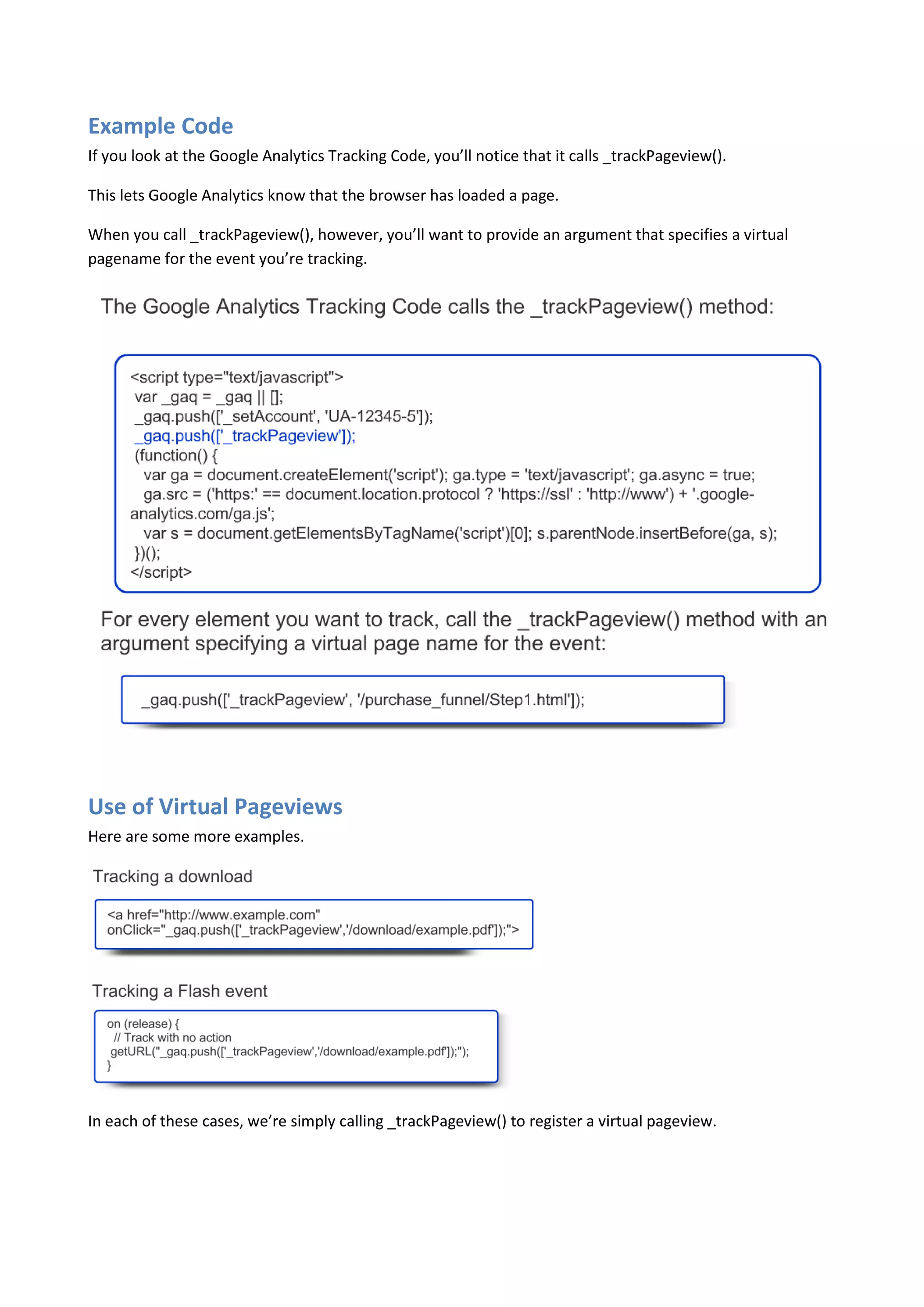 Example Code
If you look at the Google Analytics Tracking Code, you’ll notice that it calls _trackPageview().

This lets Google Analytics know that the browser has loaded a page.

When you call _trackPageview(), however, you’ll want to provide an argument that specifies a virtual
pagename for the event you’re tracking.




Use of Virtual Pageviews
Here are some more examples.




In each of these cases, we’re simply calling _trackPageview() to register a virtual pageview.
 