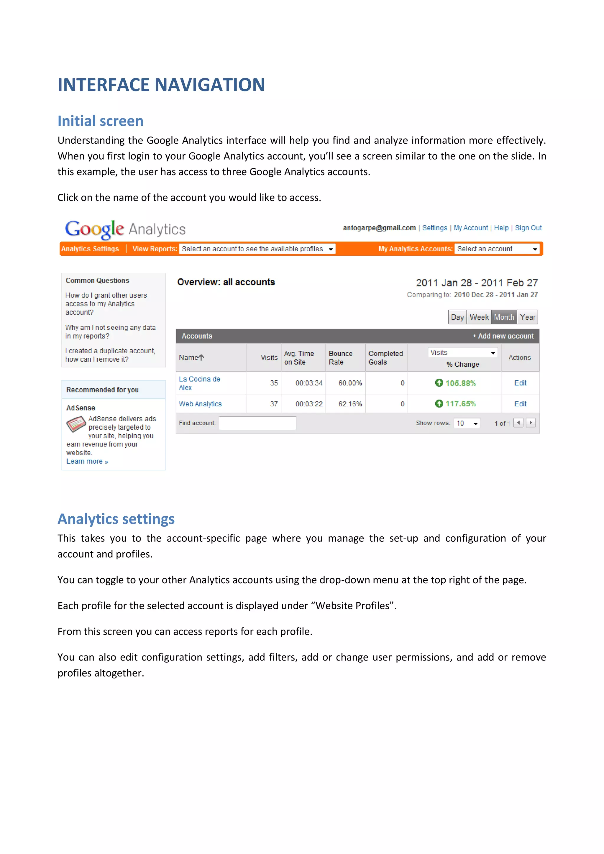 INTERFACE NAVIGATION
Initial screen
Understanding the Google Analytics interface will help you find and analyze information more effectively.
When you first login to your Google Analytics account, you’ll see a screen similar to the one on the slide. In
this example, the user has access to three Google Analytics accounts.

Click on the name of the account you would like to access.




Analytics settings
This takes you to the account-specific page where you manage the set-up and configuration of your
account and profiles.

You can toggle to your other Analytics accounts using the drop-down menu at the top right of the page.

Each profile for the selected account is displayed under “Website Profiles”.

From this screen you can access reports for each profile.

You can also edit configuration settings, add filters, add or change user permissions, and add or remove
profiles altogether.
 
