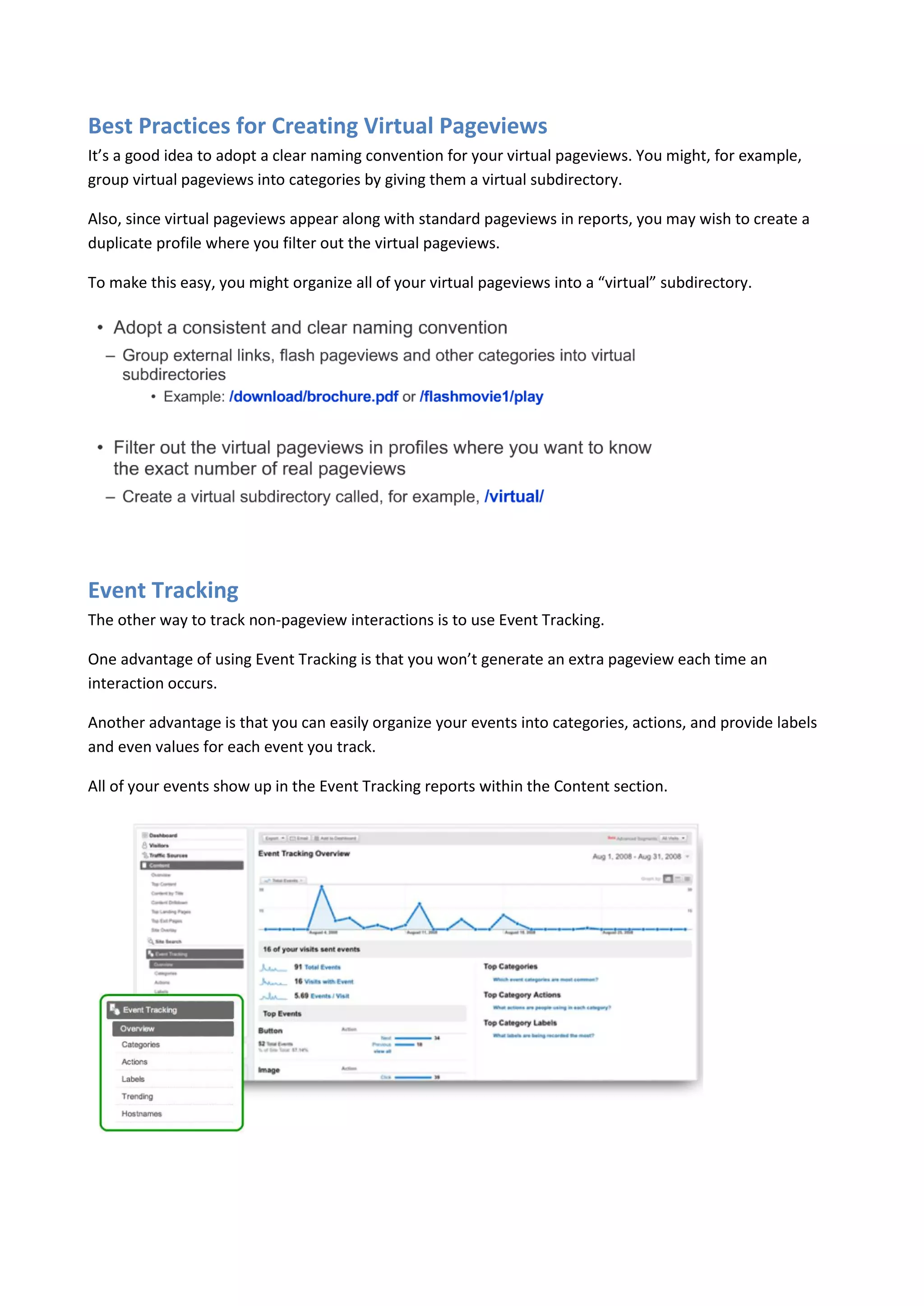 Best Practices for Creating Virtual Pageviews
It’s a good idea to adopt a clear naming convention for your virtual pageviews. You might, for example,
group virtual pageviews into categories by giving them a virtual subdirectory.

Also, since virtual pageviews appear along with standard pageviews in reports, you may wish to create a
duplicate profile where you filter out the virtual pageviews.

To make this easy, you might organize all of your virtual pageviews into a “virtual” subdirectory.




Event Tracking
The other way to track non-pageview interactions is to use Event Tracking.

One advantage of using Event Tracking is that you won’t generate an extra pageview each time an
interaction occurs.

Another advantage is that you can easily organize your events into categories, actions, and provide labels
and even values for each event you track.

All of your events show up in the Event Tracking reports within the Content section.
 