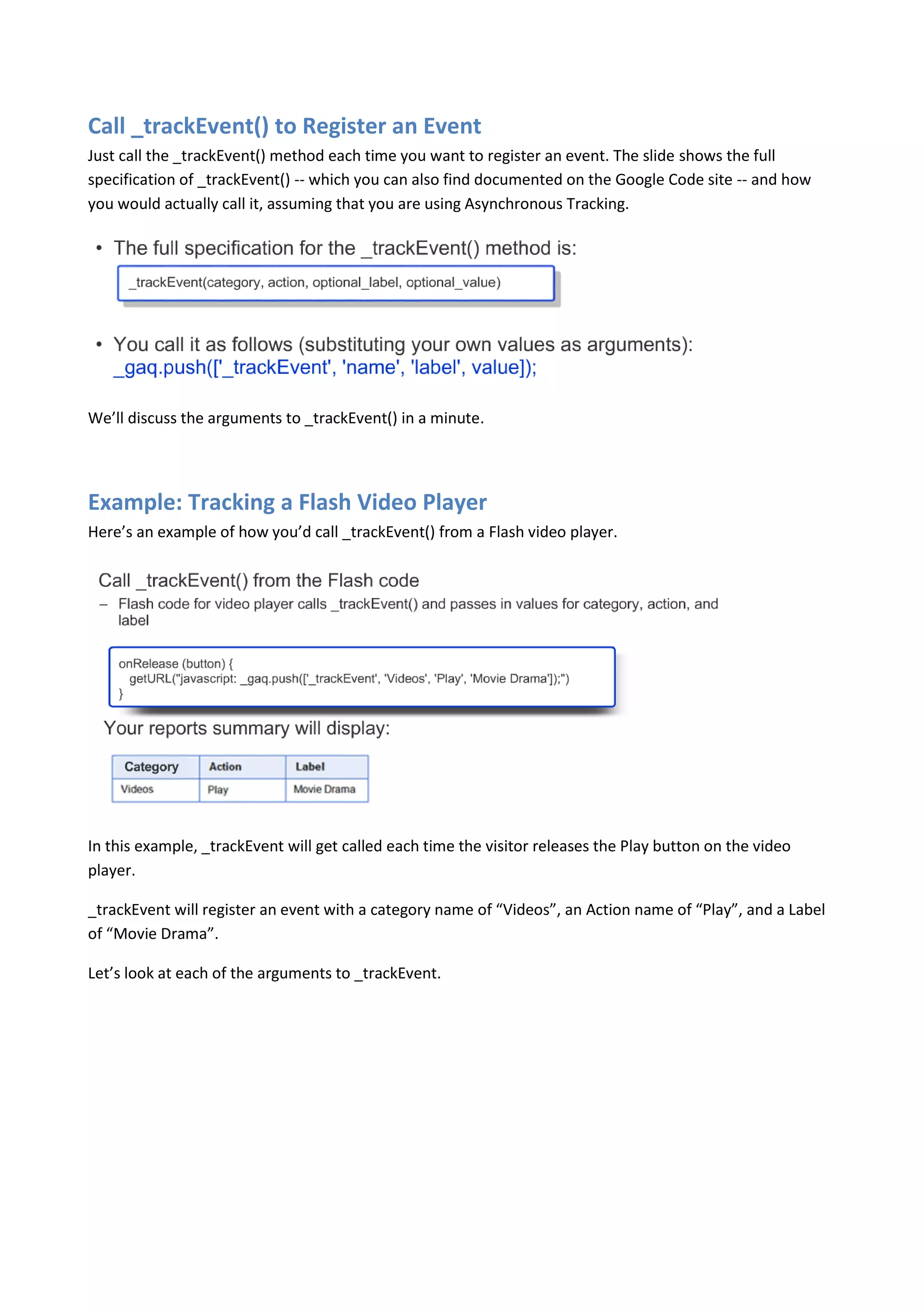 Call _trackEvent() to Register an Event
Just call the _trackEvent() method each time you want to register an event. The slide shows the full
specification of _trackEvent() -- which you can also find documented on the Google Code site -- and how
you would actually call it, assuming that you are using Asynchronous Tracking.




We’ll discuss the arguments to _trackEvent() in a minute.




Example: Tracking a Flash Video Player
Here’s an example of how you’d call _trackEvent() from a Flash video player.




In this example, _trackEvent will get called each time the visitor releases the Play button on the video
player.

_trackEvent will register an event with a category name of “Videos”, an Action name of “Play”, and a Label
of “Movie Drama”.

Let’s look at each of the arguments to _trackEvent.
 