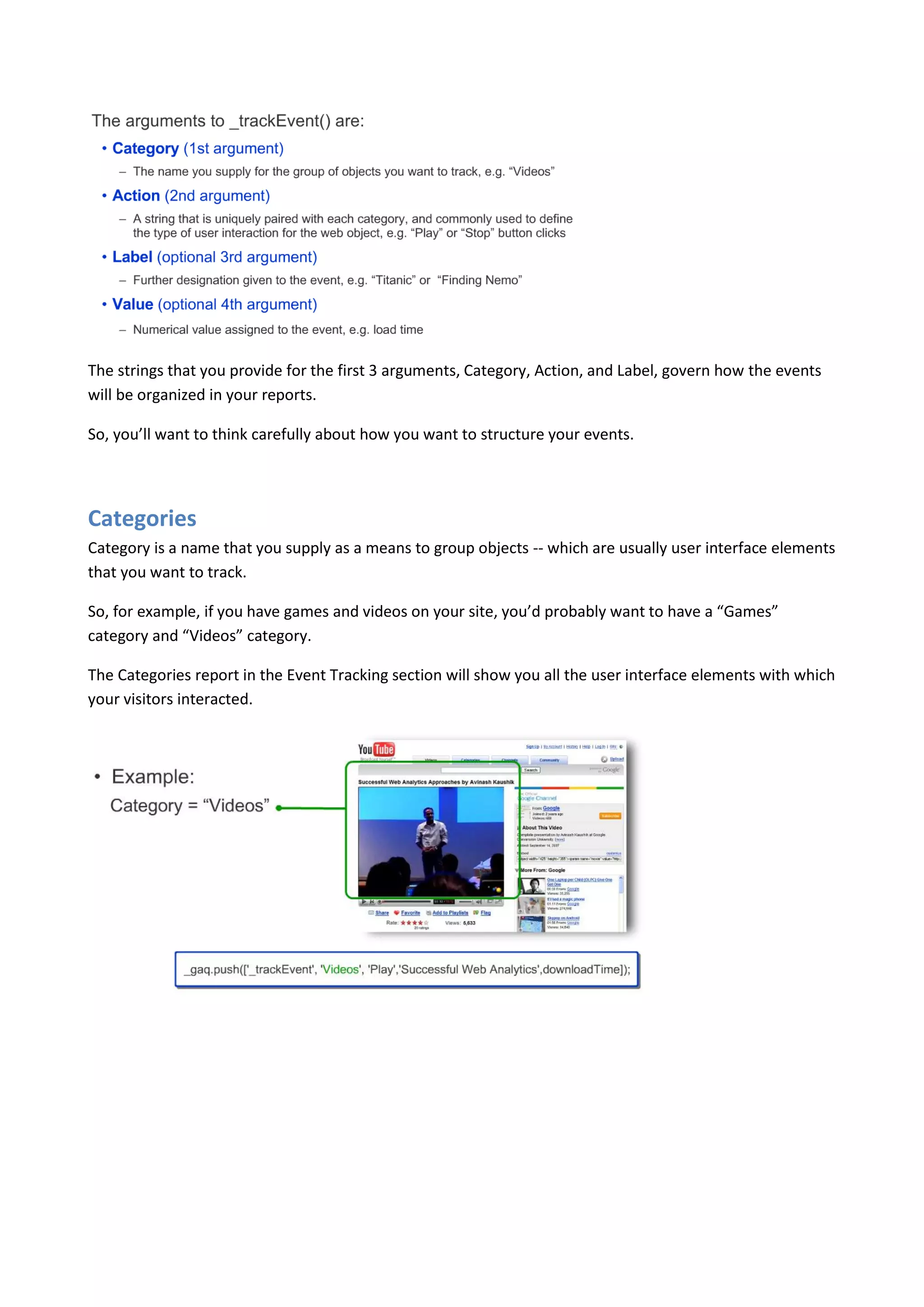 The strings that you provide for the first 3 arguments, Category, Action, and Label, govern how the events
will be organized in your reports.

So, you’ll want to think carefully about how you want to structure your events.




Categories
Category is a name that you supply as a means to group objects -- which are usually user interface elements
that you want to track.

So, for example, if you have games and videos on your site, you’d probably want to have a “Games”
category and “Videos” category.

The Categories report in the Event Tracking section will show you all the user interface elements with which
your visitors interacted.
 