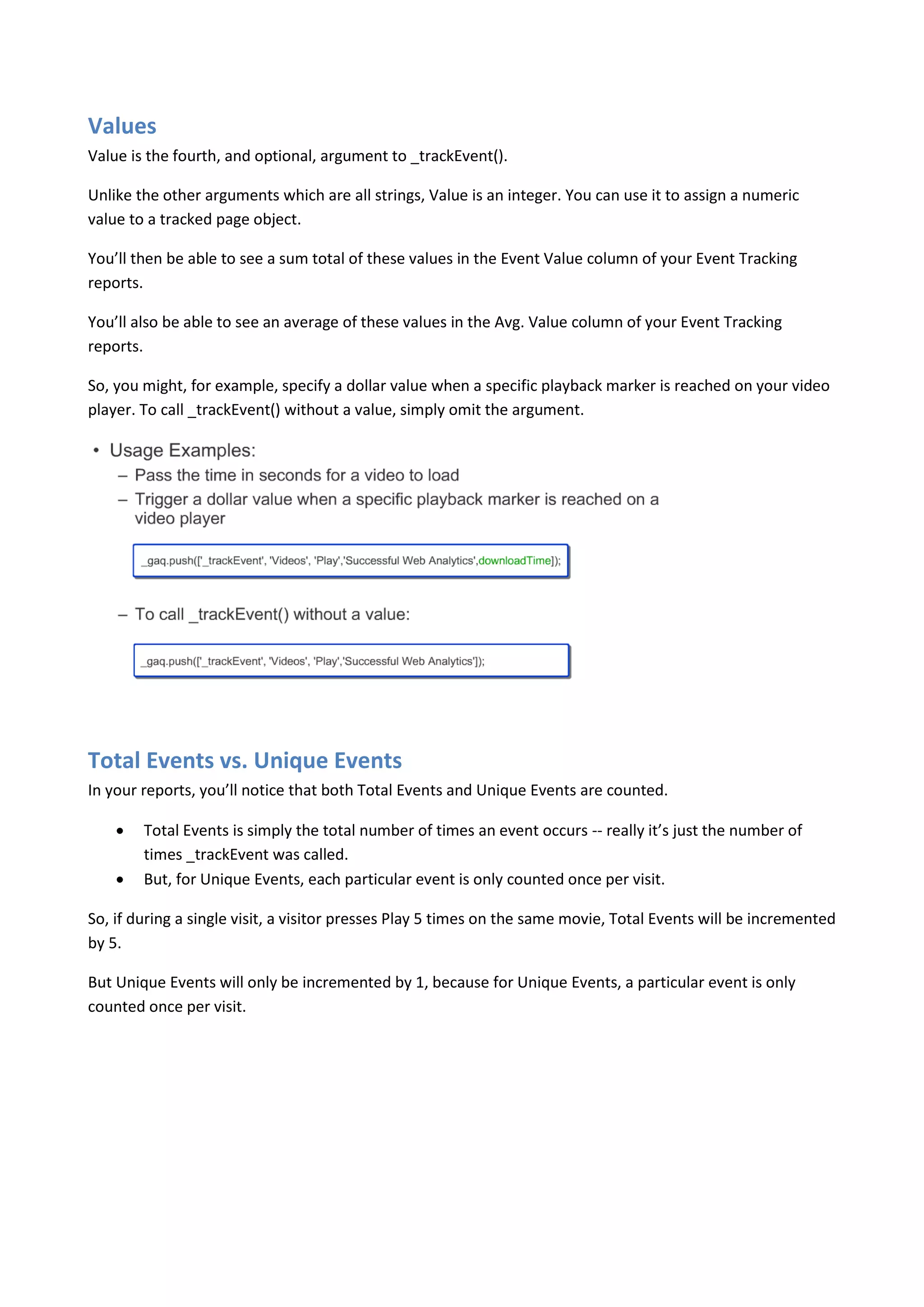 Values
Value is the fourth, and optional, argument to _trackEvent().

Unlike the other arguments which are all strings, Value is an integer. You can use it to assign a numeric
value to a tracked page object.

You’ll then be able to see a sum total of these values in the Event Value column of your Event Tracking
reports.

You’ll also be able to see an average of these values in the Avg. Value column of your Event Tracking
reports.

So, you might, for example, specify a dollar value when a specific playback marker is reached on your video
player. To call _trackEvent() without a value, simply omit the argument.




Total Events vs. Unique Events
In your reports, you’ll notice that both Total Events and Unique Events are counted.

       Total Events is simply the total number of times an event occurs -- really it’s just the number of
        times _trackEvent was called.
       But, for Unique Events, each particular event is only counted once per visit.

So, if during a single visit, a visitor presses Play 5 times on the same movie, Total Events will be incremented
by 5.

But Unique Events will only be incremented by 1, because for Unique Events, a particular event is only
counted once per visit.
 