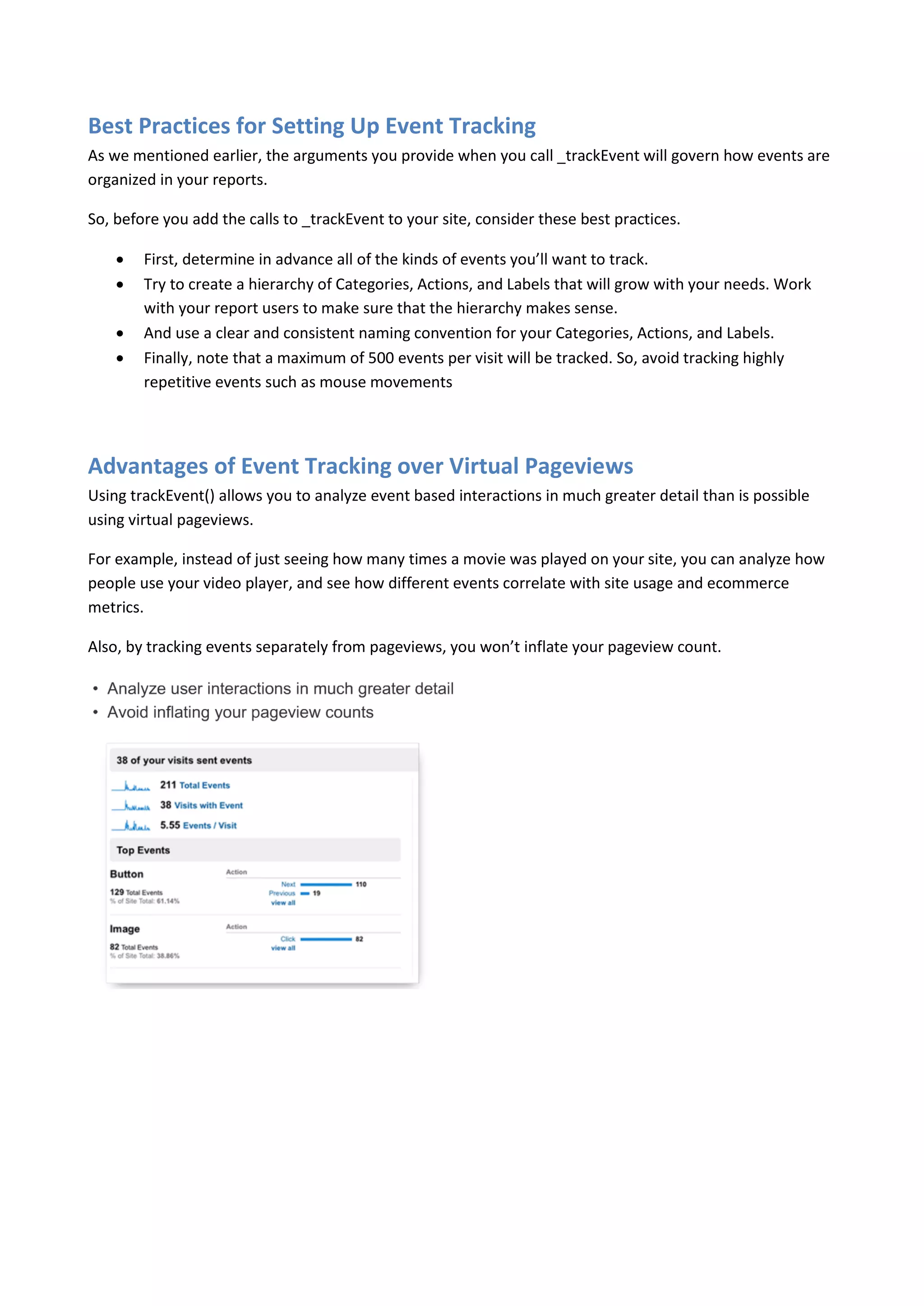 Best Practices for Setting Up Event Tracking
As we mentioned earlier, the arguments you provide when you call _trackEvent will govern how events are
organized in your reports.

So, before you add the calls to _trackEvent to your site, consider these best practices.

       First, determine in advance all of the kinds of events you’ll want to track.
       Try to create a hierarchy of Categories, Actions, and Labels that will grow with your needs. Work
        with your report users to make sure that the hierarchy makes sense.
       And use a clear and consistent naming convention for your Categories, Actions, and Labels.
       Finally, note that a maximum of 500 events per visit will be tracked. So, avoid tracking highly
        repetitive events such as mouse movements




Advantages of Event Tracking over Virtual Pageviews
Using trackEvent() allows you to analyze event based interactions in much greater detail than is possible
using virtual pageviews.

For example, instead of just seeing how many times a movie was played on your site, you can analyze how
people use your video player, and see how different events correlate with site usage and ecommerce
metrics.

Also, by tracking events separately from pageviews, you won’t inflate your pageview count.
 