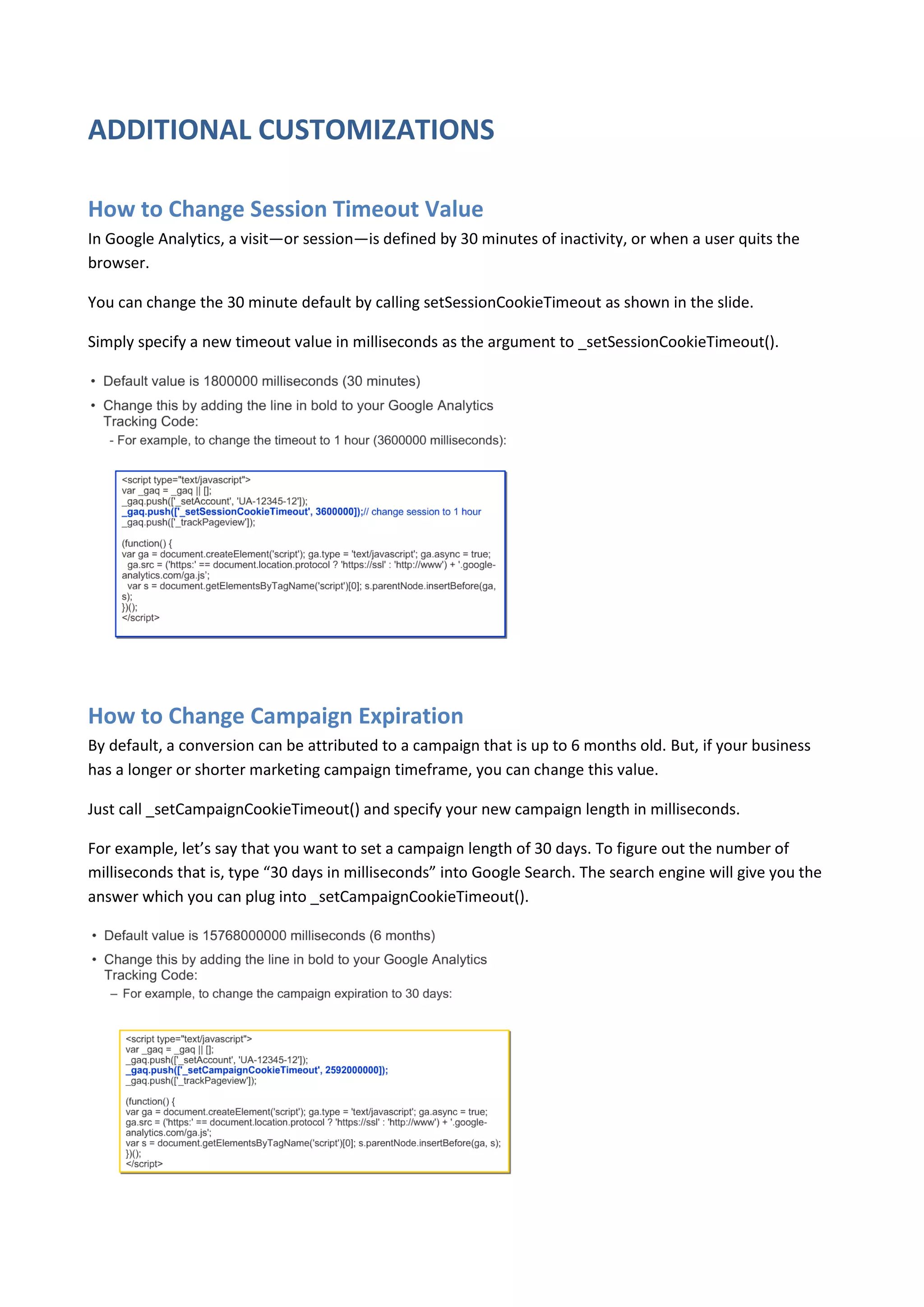 ADDITIONAL CUSTOMIZATIONS

How to Change Session Timeout Value
In Google Analytics, a visit—or session—is defined by 30 minutes of inactivity, or when a user quits the
browser.

You can change the 30 minute default by calling setSessionCookieTimeout as shown in the slide.

Simply specify a new timeout value in milliseconds as the argument to _setSessionCookieTimeout().




How to Change Campaign Expiration
By default, a conversion can be attributed to a campaign that is up to 6 months old. But, if your business
has a longer or shorter marketing campaign timeframe, you can change this value.

Just call _setCampaignCookieTimeout() and specify your new campaign length in milliseconds.

For example, let’s say that you want to set a campaign length of 30 days. To figure out the number of
milliseconds that is, type “30 days in milliseconds” into Google Search. The search engine will give you the
answer which you can plug into _setCampaignCookieTimeout().
 