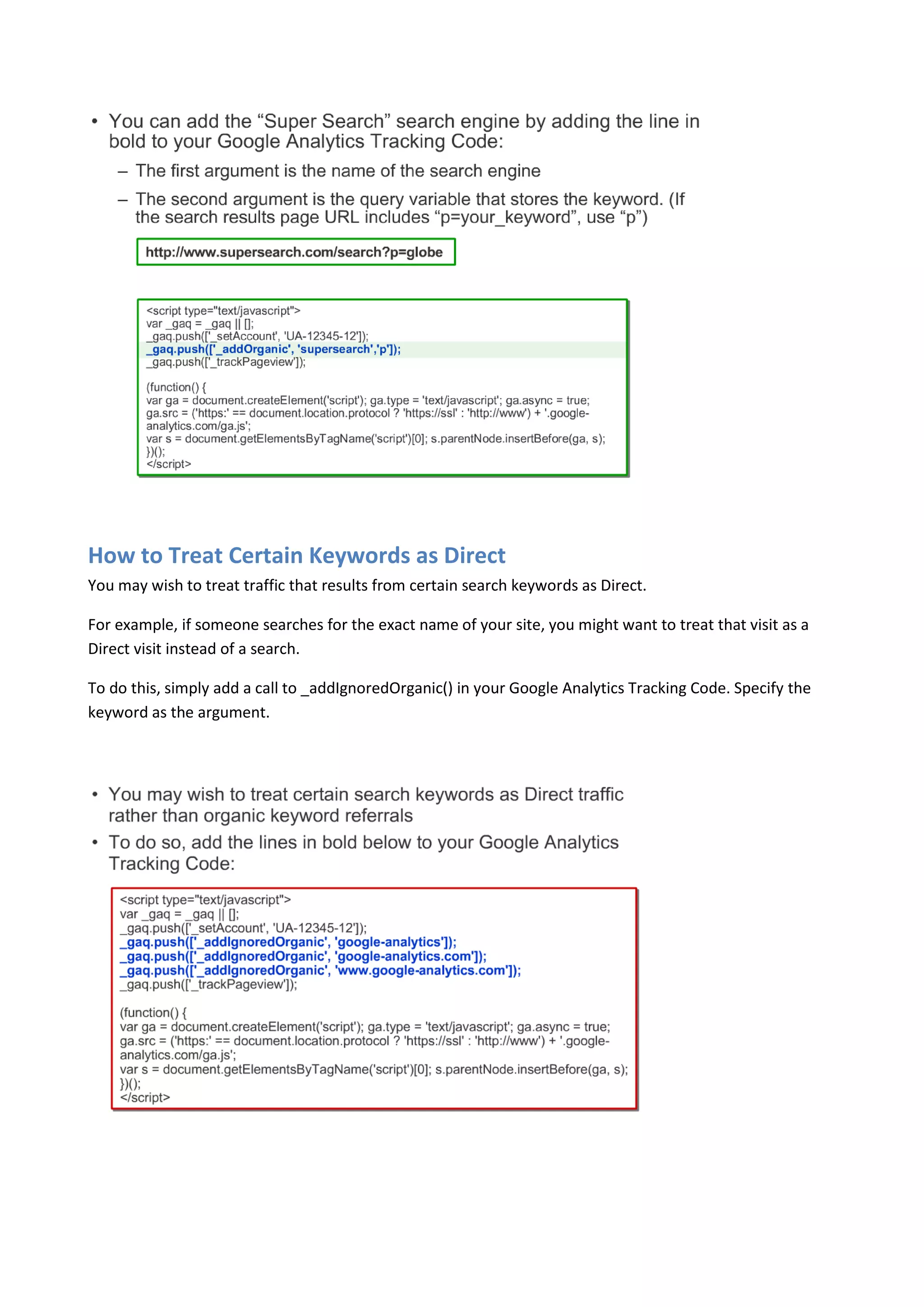 How to Treat Certain Keywords as Direct
You may wish to treat traffic that results from certain search keywords as Direct.

For example, if someone searches for the exact name of your site, you might want to treat that visit as a
Direct visit instead of a search.

To do this, simply add a call to _addIgnoredOrganic() in your Google Analytics Tracking Code. Specify the
keyword as the argument.
 