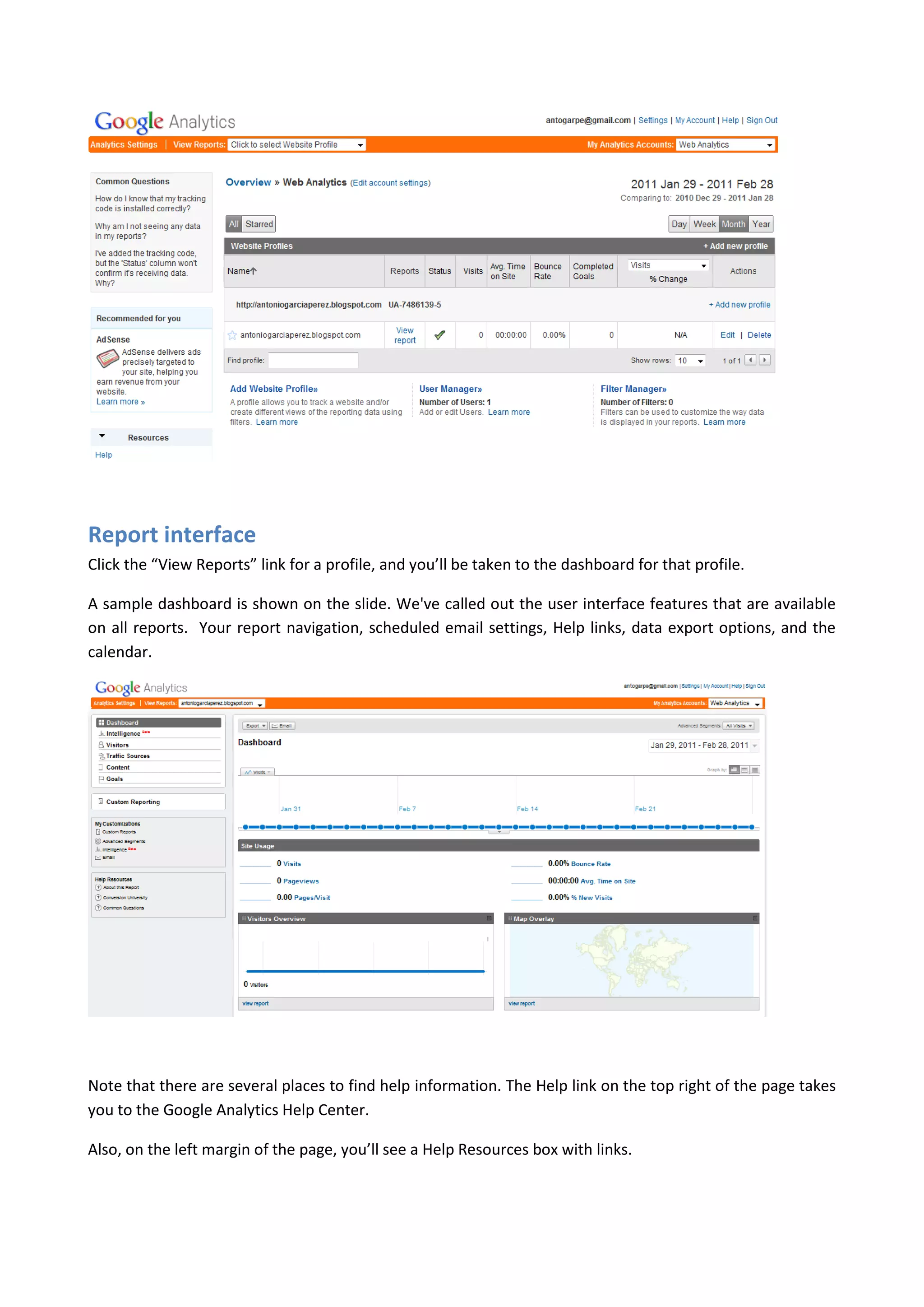 Report interface
Click the “View Reports” link for a profile, and you’ll be taken to the dashboard for that profile.

A sample dashboard is shown on the slide. We've called out the user interface features that are available
on all reports. Your report navigation, scheduled email settings, Help links, data export options, and the
calendar.




Note that there are several places to find help information. The Help link on the top right of the page takes
you to the Google Analytics Help Center.

Also, on the left margin of the page, you’ll see a Help Resources box with links.
 