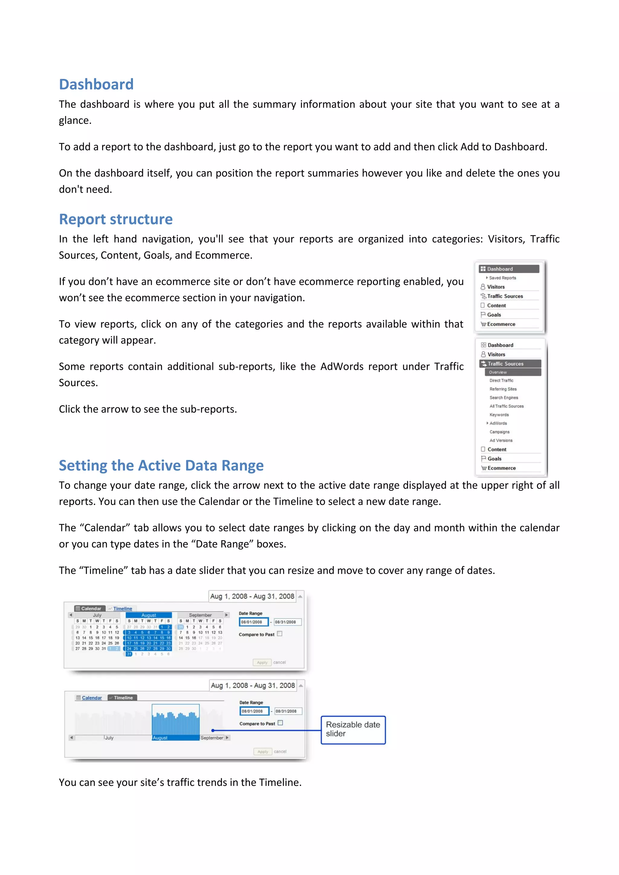 Dashboard
The dashboard is where you put all the summary information about your site that you want to see at a
glance.

To add a report to the dashboard, just go to the report you want to add and then click Add to Dashboard.

On the dashboard itself, you can position the report summaries however you like and delete the ones you
don't need.

Report structure
In the left hand navigation, you'll see that your reports are organized into categories: Visitors, Traffic
Sources, Content, Goals, and Ecommerce.

If you don’t have an ecommerce site or don’t have ecommerce reporting enabled, you
won’t see the ecommerce section in your navigation.

To view reports, click on any of the categories and the reports available within that
category will appear.

Some reports contain additional sub-reports, like the AdWords report under Traffic
Sources.

Click the arrow to see the sub-reports.




Setting the Active Data Range
To change your date range, click the arrow next to the active date range displayed at the upper right of all
reports. You can then use the Calendar or the Timeline to select a new date range.

The “Calendar” tab allows you to select date ranges by clicking on the day and month within the calendar
or you can type dates in the “Date Range” boxes.

The “Timeline” tab has a date slider that you can resize and move to cover any range of dates.




You can see your site’s traffic trends in the Timeline.
 