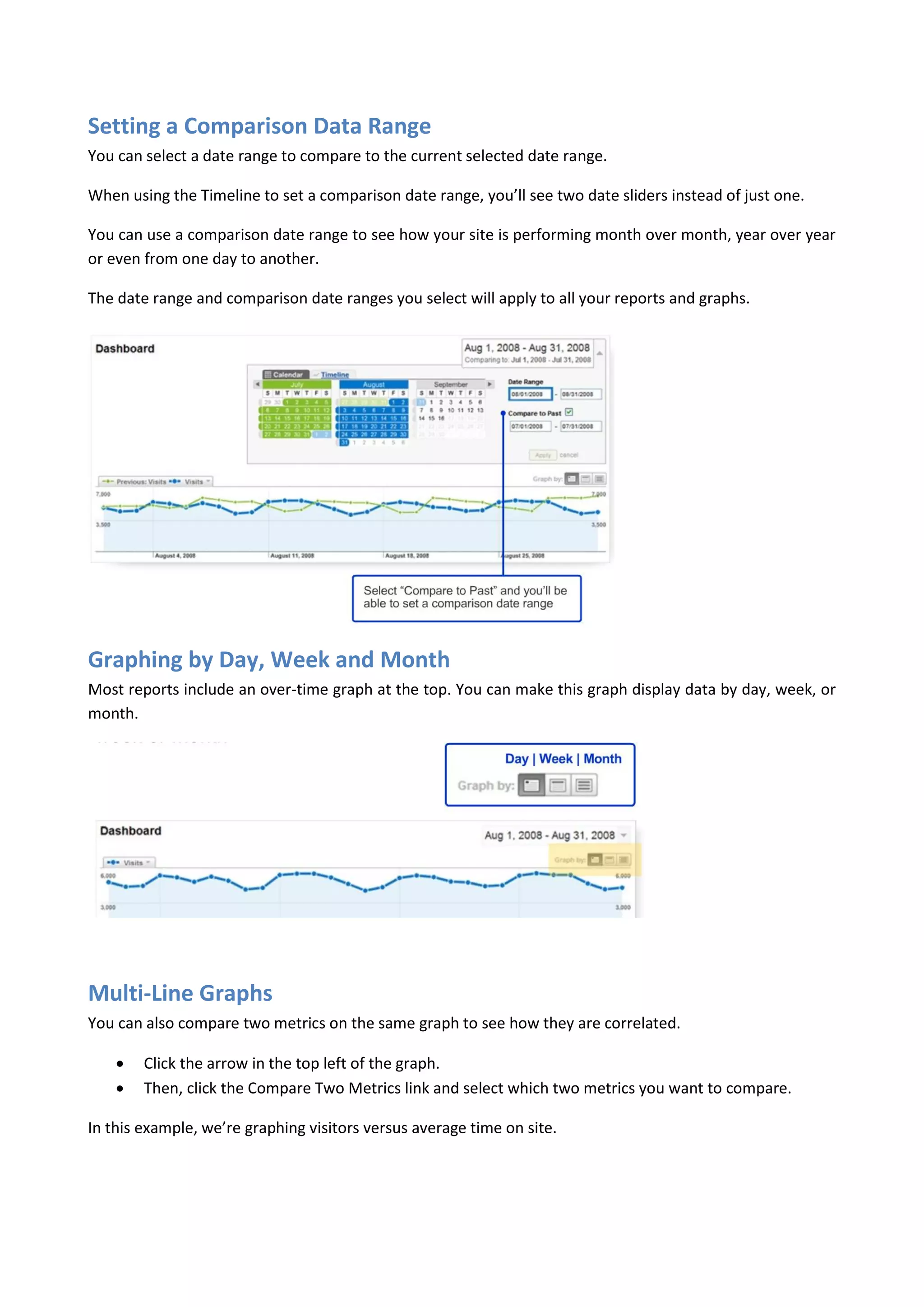 Setting a Comparison Data Range
You can select a date range to compare to the current selected date range.

When using the Timeline to set a comparison date range, you’ll see two date sliders instead of just one.

You can use a comparison date range to see how your site is performing month over month, year over year
or even from one day to another.

The date range and comparison date ranges you select will apply to all your reports and graphs.




Graphing by Day, Week and Month
Most reports include an over-time graph at the top. You can make this graph display data by day, week, or
month.




Multi-Line Graphs
You can also compare two metrics on the same graph to see how they are correlated.

       Click the arrow in the top left of the graph.
       Then, click the Compare Two Metrics link and select which two metrics you want to compare.

In this example, we’re graphing visitors versus average time on site.
 