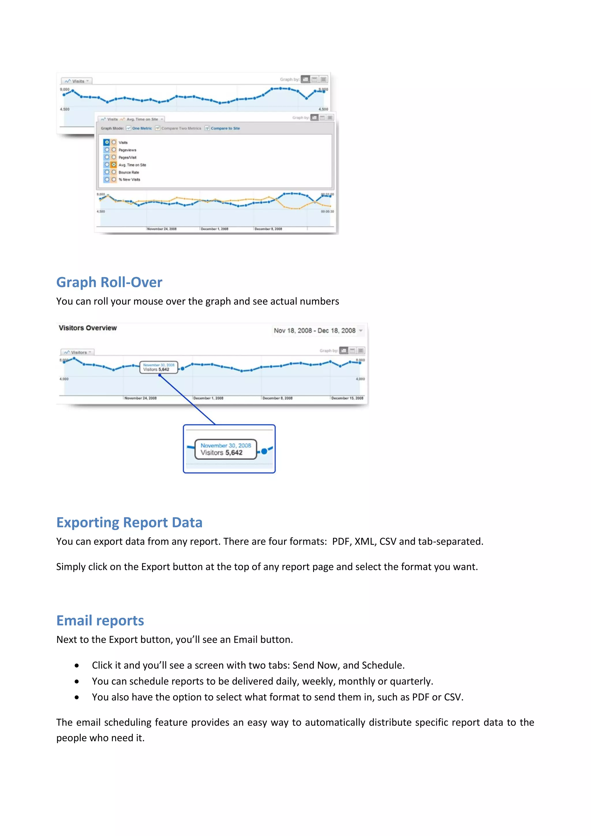Graph Roll-Over
You can roll your mouse over the graph and see actual numbers




Exporting Report Data
You can export data from any report. There are four formats: PDF, XML, CSV and tab-separated.

Simply click on the Export button at the top of any report page and select the format you want.




Email reports
Next to the Export button, you’ll see an Email button.

       Click it and you’ll see a screen with two tabs: Send Now, and Schedule.
       You can schedule reports to be delivered daily, weekly, monthly or quarterly.
       You also have the option to select what format to send them in, such as PDF or CSV.

The email scheduling feature provides an easy way to automatically distribute specific report data to the
people who need it.
 