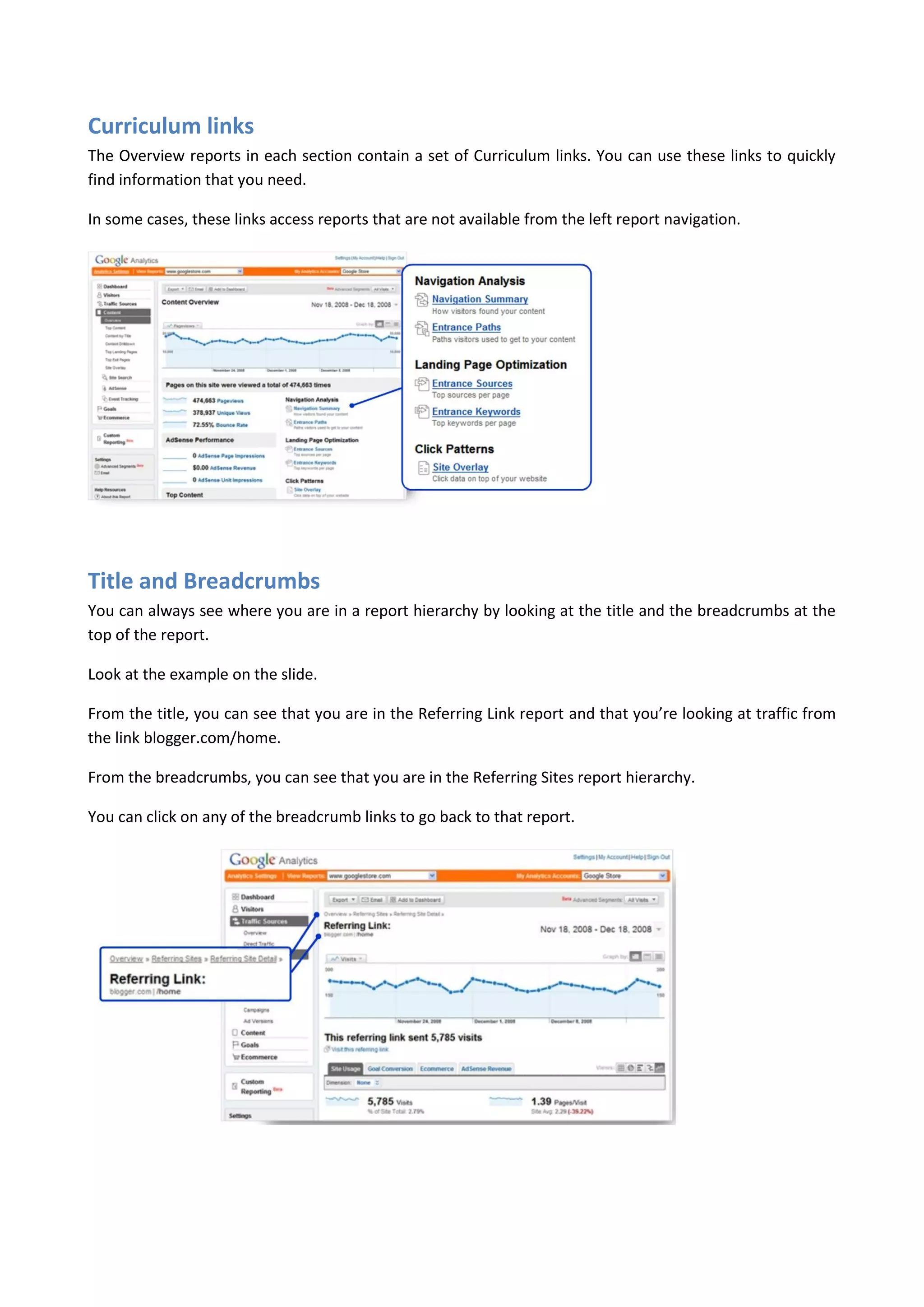 Curriculum links
The Overview reports in each section contain a set of Curriculum links. You can use these links to quickly
find information that you need.

In some cases, these links access reports that are not available from the left report navigation.




Title and Breadcrumbs
You can always see where you are in a report hierarchy by looking at the title and the breadcrumbs at the
top of the report.

Look at the example on the slide.

From the title, you can see that you are in the Referring Link report and that you’re looking at traffic from
the link blogger.com/home.

From the breadcrumbs, you can see that you are in the Referring Sites report hierarchy.

You can click on any of the breadcrumb links to go back to that report.
 